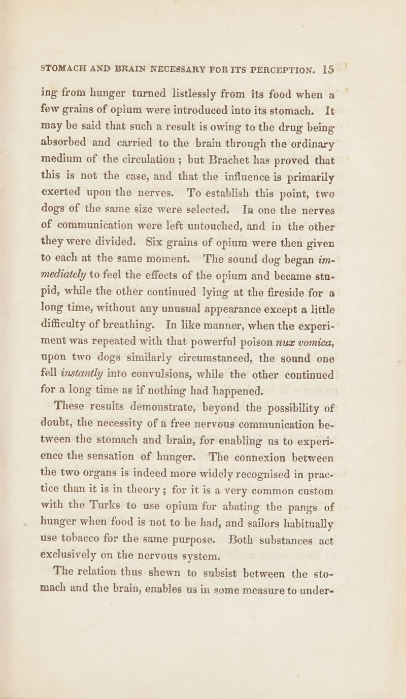 ing from hunger turned listlessly from its food when a few grains of opium were introduced into its stomach. It may be said that such a result is owing to the drug being absorbed and carried to the brain through the ordinary medium of the circulation ; but Brachet has proved that this is not the case, and that the influence is primarily exerted upon the nerves. To establish this point, two dogs of the same size were selected. In one the nerves of communication were left untouched, and in the other they were divided. Six grains of opium were then given to each at the same moment. The sound dog began im- mediately to feel the effects of the opium and became stu- pid, while the other continued lying at the fireside for a long time, without any unusual appearance except a little difficulty of breathing. In like manner, when the experi- ment was repeated with that powerful poison nuzx vomica, upon two dogs similarly circumstanced, the sound one fell instantly into convulsions, while the other continued for a long time as if nothing had happened. These results demonstrate, beyond the possibility of doubt, the necessity of a free nervous communication be- tween the stomach and brain, for enabling us to experi- ence the sensation of hunger. The connexion between the two organs is indeed more widely recognised in prac- tice than it is in theory; for it is a very common custom with the Turks to use opium for abating the pangs of hunger when food is not to be had, and sailors habitually use tobacco for the same purpose. Both substances act exclusively on the nervous system. The relation thus shewn to subsist between the sto- mach and the brain, enables us in some measure to under-