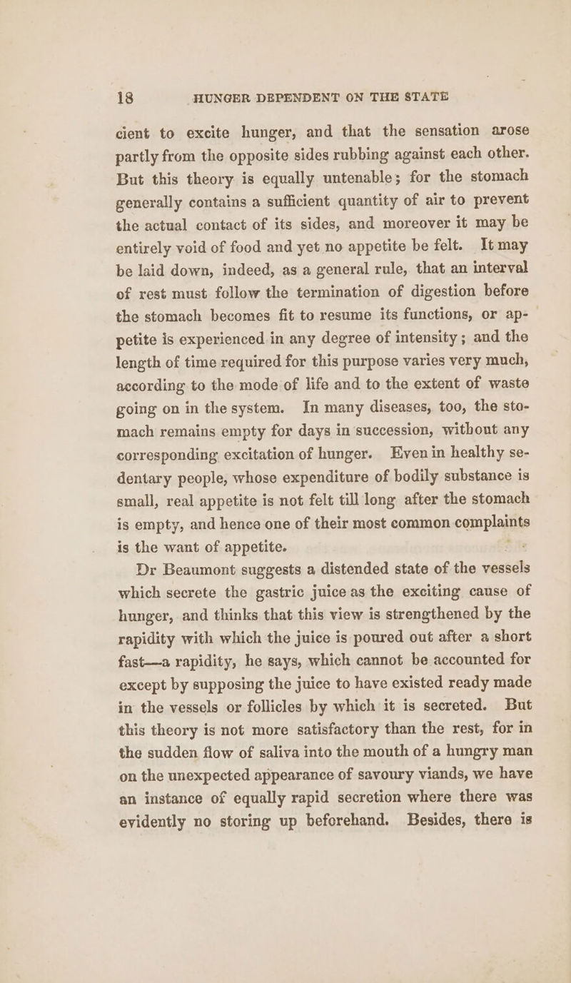 cient to excite hunger, and that the sensation arose partly from the opposite sides rubbing against each other. But this theory is equally untenable; for the stomach generally contains a sufficient quantity of air to prevent the actual contact of its sides, and moreover it may be entirely void of food and yet no appetite be felt. It may be laid down, indeed, as a general rule, that an interval of rest must follow the termination of digestion before the stomach becomes fit to resume its functions, or ap-— petite is experienced in any degree of intensity; and the length of time required for this purpose varies very much, according to the mode of life and to the extent of waste going on in the system. In many diseases, too, the sto- mach remains empty for days in succession, without any corresponding excitation of hunger. ven in healthy se- dentary people, whose expenditure of bodily substance is small, real appetite is not felt till long after the stomach is empty, and hence one of their most common complaiiie is the want of appetite. Dr Beaumont suggests a distended state of the vestels which secrete the gastric juice as the exciting cause of hunger, and thinks that this view is strengthened by the rapidity with which the juice is poured out after a short fast—a rapidity, he gays, which cannot be accounted for except by supposing the juice to have existed ready made in the vessels or follicles by which it is secreted. But this theory is not more satisfactory than the rest, for in the sudden flow of saliva into the mouth of a hungry man on the unexpected appearance of savoury viands, we have an instance of equally rapid secretion where there was eyidently no storing up beforehand. Besides, there is
