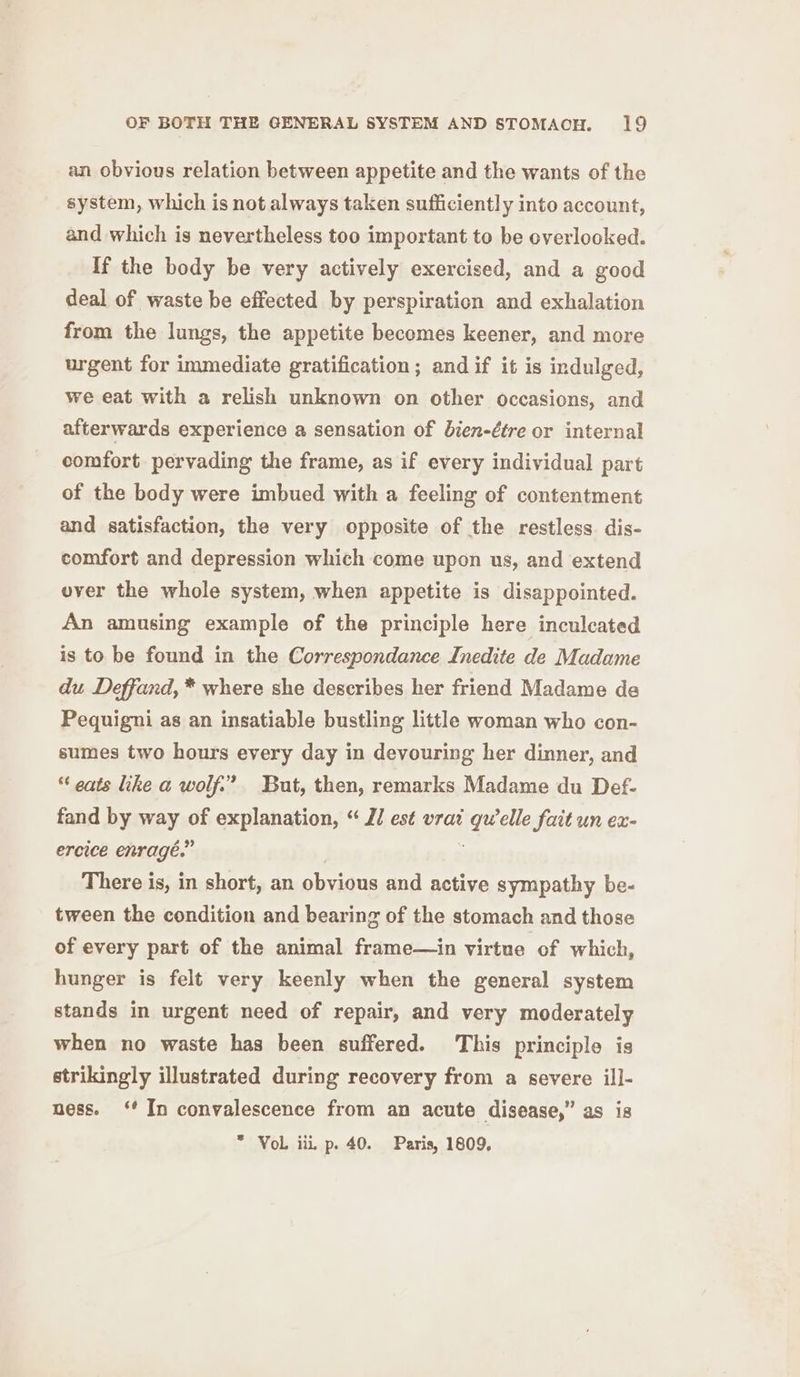 an obvious relation between appetite and the wants of the system, which is not always taken sufficiently into account, and which is nevertheless too important to be overlooked. If the body be very actively exercised, and a good deal of waste be effected by perspiration and exhalation from the lungs, the appetite becomes keener, and more urgent for immediate gratification; andif it is indulged, we eat with a relish unknown on other occasions, and afterwards experience a sensation of bien-étre or internal comfort pervading the frame, as if every individual part of the body were imbued with a feeling of contentment and satisfaction, the very opposite of the restless. dis- comfort and depression which come upon us, and extend ever the whole system, when appetite is disappointed. An amusing example of the principle here inculcated is to be found in the Correspondance Inedite de Madame du Deffand, * where she describes her friend Madame de Pequigni as an insatiable bustling little woman who con- sumes two hours every day in devouring her dinner, and “ eats like a wolf.” But, then, remarks Madame du Def- fand by way of explanation, “ JJ est vrai qwelle fait un ex- ercice enragé.” There is, in short, an obvious and active sympathy be- tween the condition and bearing of the stomach and those of every part of the animal frame—in virtue of which, hunger is felt very keenly when the general system stands in urgent need of repair, and very moderately when no waste has been suffered. This principle is strikingly illustrated during recovery from a severe ill- ness. ‘In convalescence from an acute disease,” as is * Vol iii p. 40. Paris, 1809,