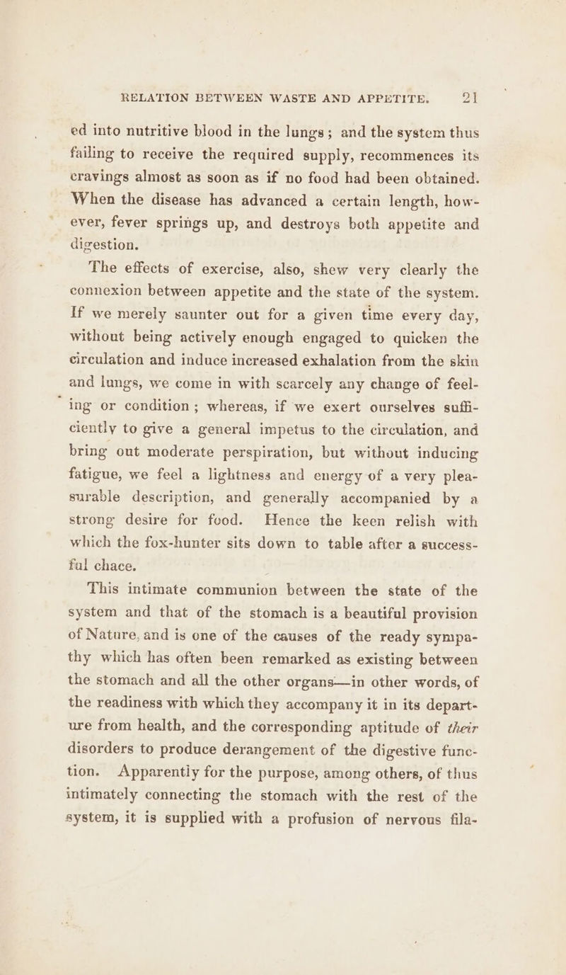 ed into nutritive blood in the lungs; and the system thus failing to receive the required supply, recommences its cravings almost as soon as if no food had been obtained. When the disease has advanced a certain length, how- ever, fever springs up, and destroys both appetite and digestion. The effects of exercise, also, shew very clearly the connexion between appetite and the state of the system. If we merely saunter out for a given time every day, without being actively enough engaged to quicken the circulation and induce increased exhalation from the skin and lungs, we come in with scarcely any change of feel- ing or condition; whereas, if we exert ourselves sufi- ciently to give a general impetus to the circulation, and bring out moderate perspiration, but without inducing fatigue, we feel a lightness and energy of a very plea- surable description, and generally accompanied by a strong desire for food. Hence the keen relish with which the fox-hunter sits down to table after a success- ful chace. : This intimate communion between the state of the system and that of the stomach is a beautiful provision of Nature, and is one of the causes of the ready sympa- thy which has often been remarked as existing between the stomach and all the other organs—in other words, of the readiness with which they accompany it in its depart- ure from health, and the corresponding aptitude of their disorders to produce derangement of the digestive func- tion. Apparently for the purpose, among others, of thus intimately connecting the stomach with the rest of the system, it is supplied with a profusion of nervous fila-
