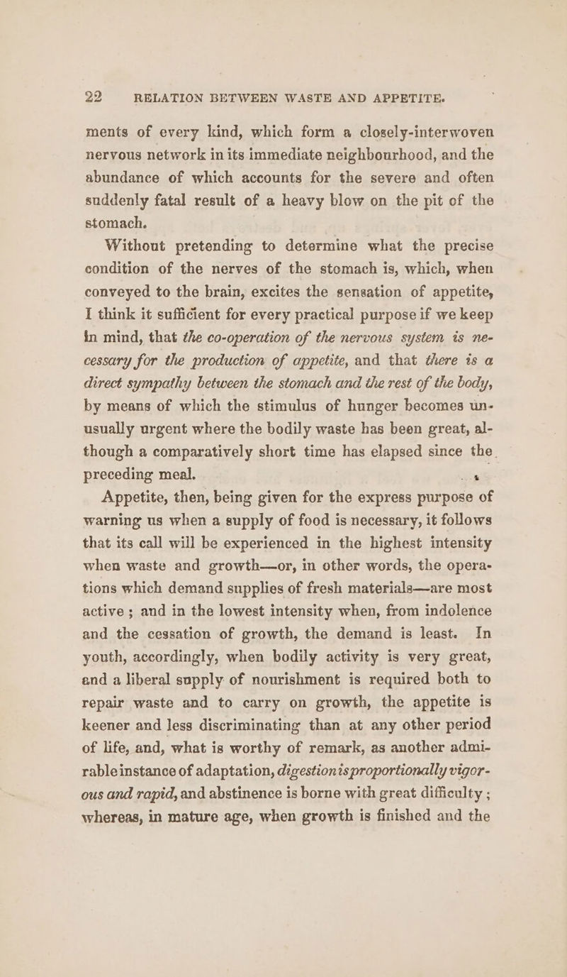 ments of every kind, which form a closely-interwoven nervous network in its immediate neighbourhood, and the abundance of which accounts for the severe and often suddenly fatal result of a heavy blow on the pit of the stomach. Without pretending to determine what the precise condition of the nerves of the stomach is, which, when conveyed to the brain, excites the sensation of appetite, I think it sufficient for every practical purpose if we keep in mind, that the co-operation of the nervous system is ne- cessary for the production of appetite, and that there is a direct sympathy between the stomach and the rest of the body, by means of which the stimulus of hunger becomes un- usually urgent where the bodily waste has been great, al- though a comparatively short time has elapsed since the. preceding meal. ‘ Appetite, then, being given for the express purpose of warning us when a supply of food is necessary, it follows that its call will be experienced in the highest intensity when waste and growth—or, im other words, the opera- tions which demand supplies of fresh materials—are most active ; and in the lowest intensity when, from indolence and the cessation of growth, the demand is least. In youth, accordingly, when bodily activity is very great, and a liberal supply of nourishment is required both to repair waste and to carry on growth, the appetite is keener and less discriminating than at any other period of life, and, what is worthy of remark, as another admi- rable instance of adaptation, digestionts proportionally vigor- ous and rapid, and abstinence is borne with great difficulty ; whereas, in mature age, when growth is finished and the