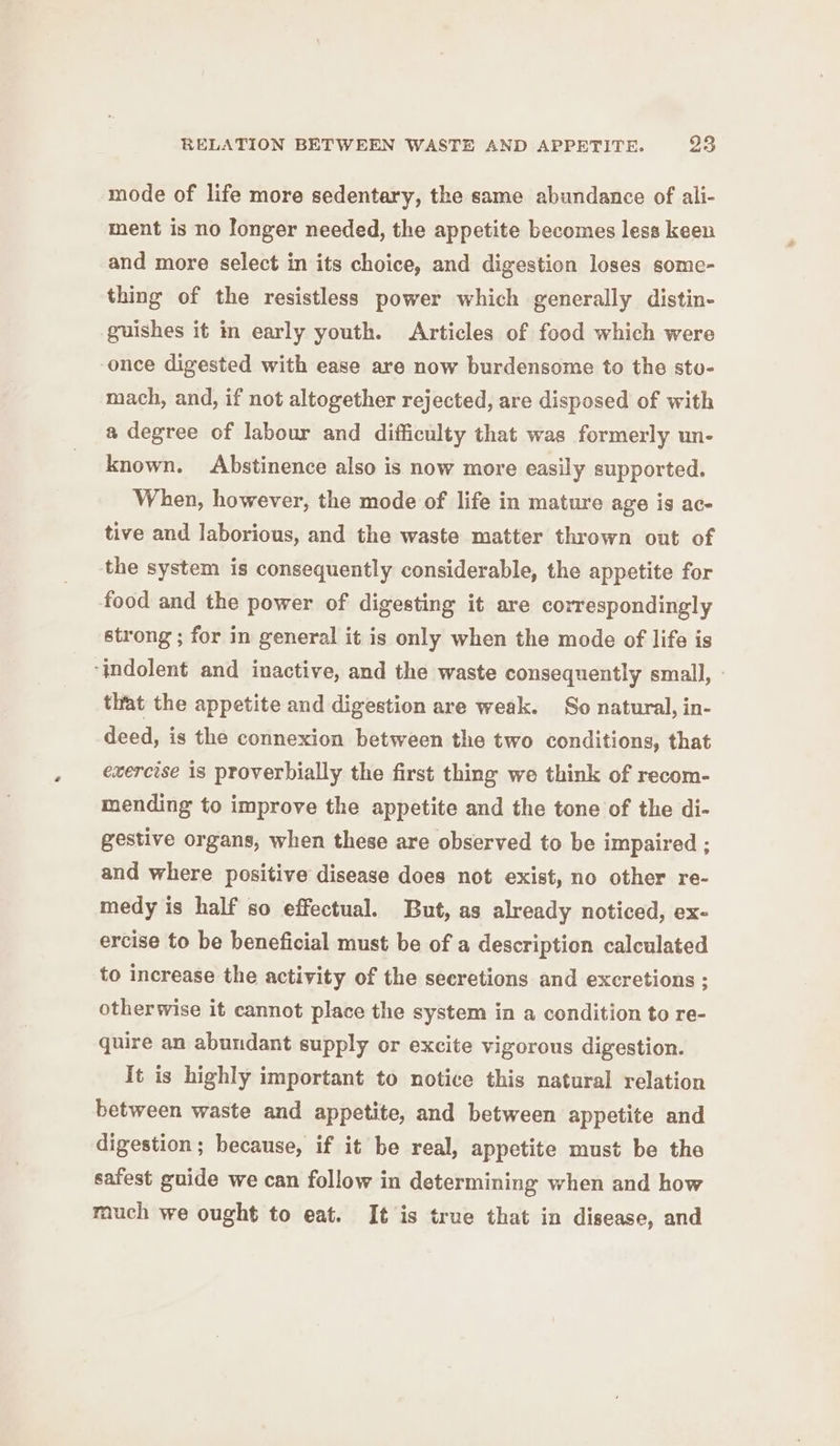mode of life more sedentary, the same abundance of ali- ment is no Jonger needed, the appetite becomes less keen and more select in its choice, and digestion loses some- thing of the resistless power which generally distin- guishes it in early youth. Articles of food which were once digested with ease are now burdensome to the sto- mach, and, if not altogether rejected, are disposed of with a degree of labour and difficulty that was formerly un- known. Abstinence also is now more easily supported. When, however, the mode of life in mature age is ac- tive and laborious, and the waste matter thrown out of the system is consequently considerable, the appetite for food and the power of digesting it are correspondingly strong ; for in general it is only when the mode of life is ‘indolent and inactive, and the waste consequently small, that the appetite and digestion are weak. So natural, in- deed, is the connexion between the two conditions, that enercise is proverbially the first thing we think of recom- mending to improve the appetite and the tone of the di- gestive organs, when these are observed to be impaired ; and where positive disease does not exist, no other re- medy is half so effectual. But, as already noticed, ex- ercise to be beneficial must be of a description calculated to increase the activity of the secretions and excretions ; otherwise it cannot place the system in a condition to re- quire an abundant supply or excite vigorous digestion. It is highly important to notice this natural relation between waste and appetite, and between appetite and digestion; because, if it be real, appetite must be the safest guide we can follow in determining when and how much we ought to eat. It is true that in disease, and