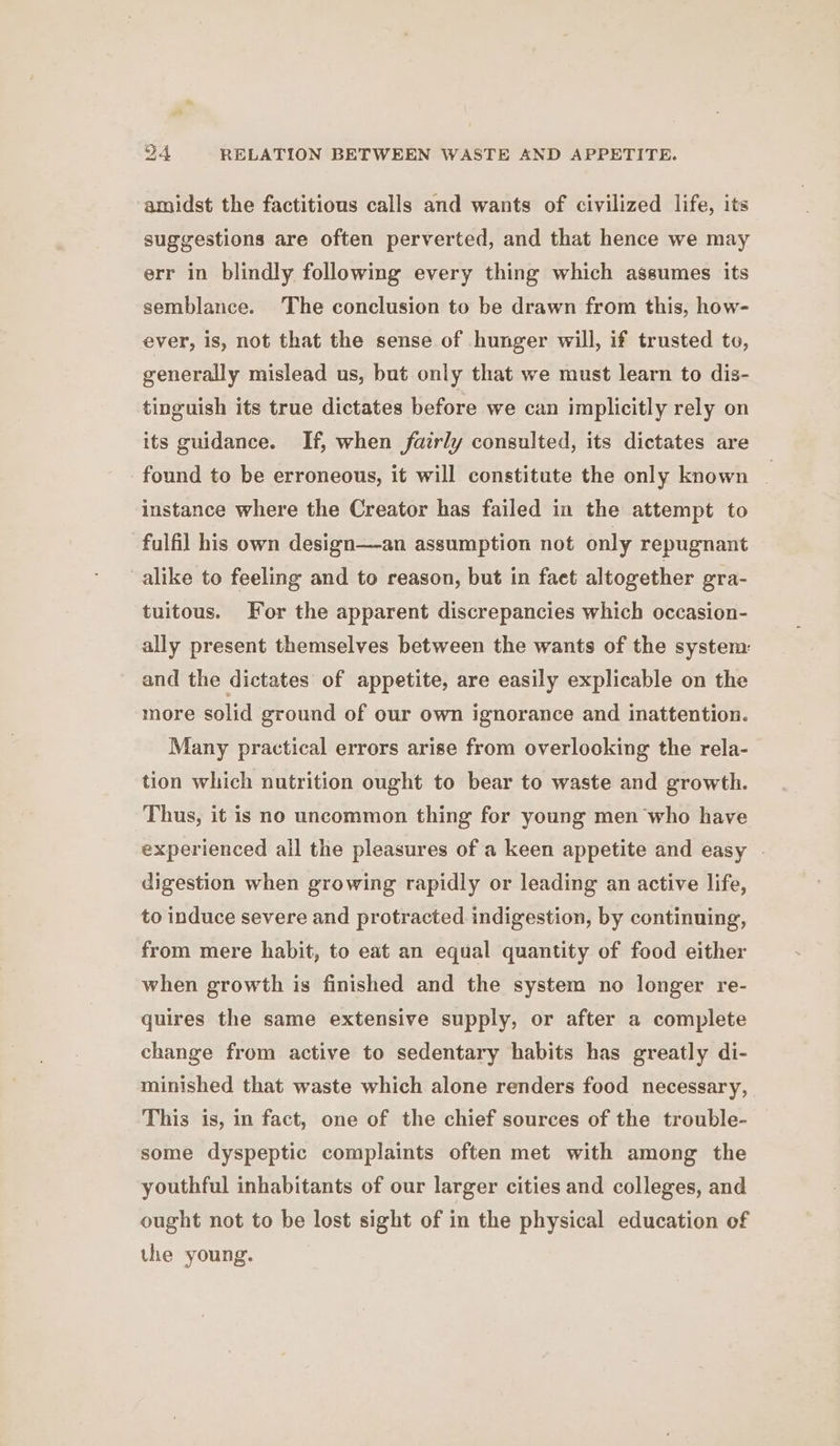 amidst the factitious calls and wants of civilized life, its suggestions are often perverted, and that hence we may err in blindly following every thing which assumes its semblance. The conclusion to be drawn from this, how- ever, is, not that the sense of hunger will, if trusted to, generally mislead us, but only that we must learn to dis- tinguish its true dictates before we can implicitly rely on its guidance. If, when fairly consulted, its dictates are found to be erroneous, it will constitute the only known | instance where the Creator has failed in the attempt to fulfil his own design—an assumption not only repugnant alike to feeling and to reason, but in faet altogether gra- tuitous. For the apparent discrepancies which occasion- ally present themselves between the wants of the system and the dictates of appetite, are easily explicable on the more solid ground of our own ignorance and inattention. Many practical errors arise from overlooking the rela- tion which nutrition ought to bear to waste and growth. Thus, it is no uncommon thing for young men‘who have experienced all the pleasures of a keen appetite and easy . digestion when growing rapidly or leading an active life, to induce severe and protracted. indigestion, by continuing, from mere habit, to eat an equal quantity of food either when growth is finished and the system no longer re- quires the same extensive supply, or after a complete change from active to sedentary habits has greatly di- minished that waste which alone renders food necessary, This is, in fact, one of the chief sources of the trouble- some dyspeptic complaints often met with among the youthful inhabitants of our larger cities and colleges, and ought not to be lost sight of in the physical education of the young.