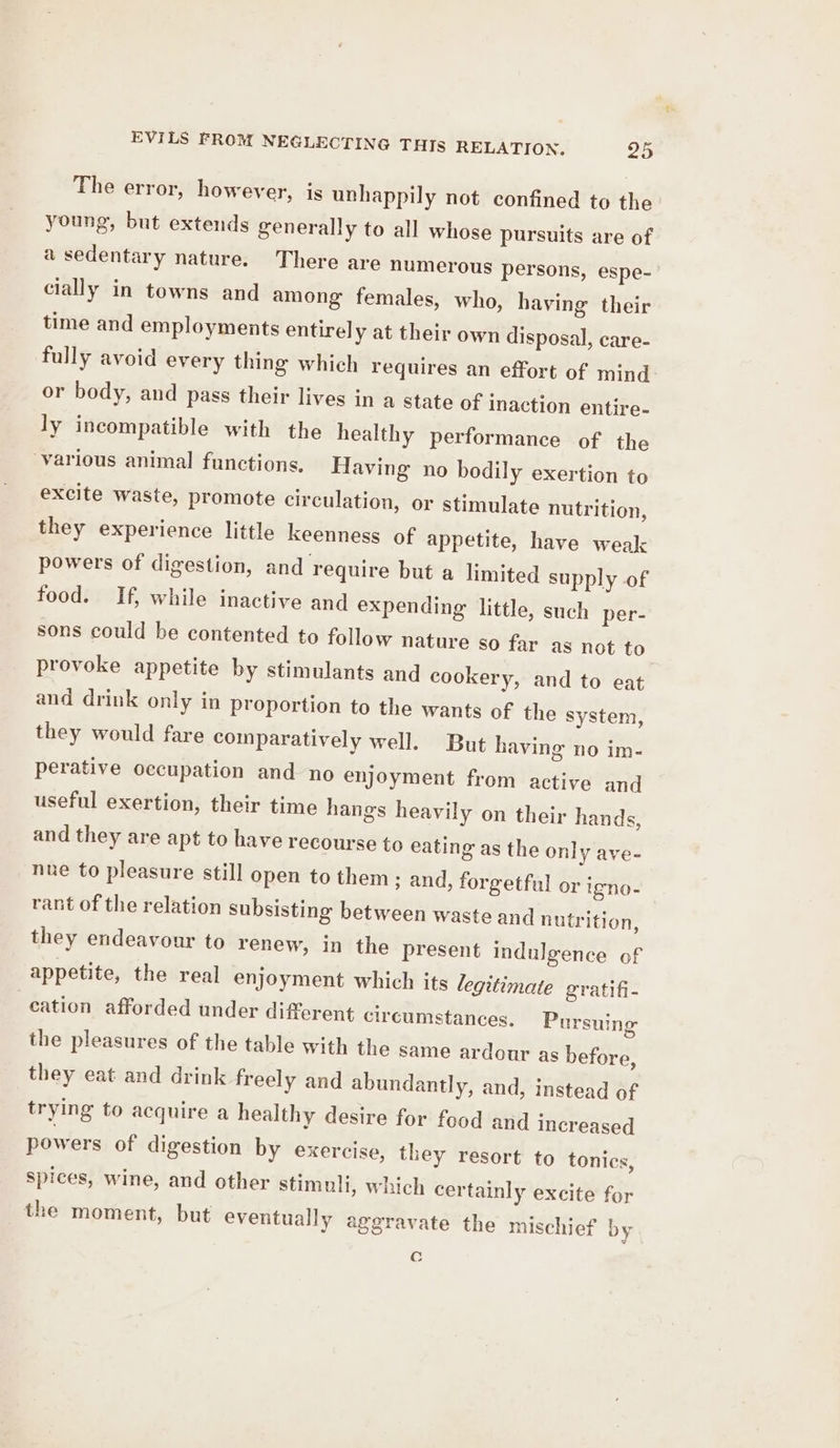 EVILS FROM NEGLECTING THIS RELATION. 95 The error, however, is unhappily not confined to the young, but extends generally to all whose pursuits are of a sedentary nature. There are numerous persons, espe- cially in towns and among females, who, having their time and employments entirely at their own disposal, care- fully avoid every thing which requires an effort of mind or body, and pass their lives in a state of inaction entire- ly incompatible with the healthy performance of the various animal functions, Having no bodily exertion to excite waste, promote circulation, or stimulate nutrition, they experience little keenness of appetite, have weak powers of digestion, and require but a limited supply of food. If, while inactive and expending little, such per- sons could be contented to follow nature so far as not to provoke appetite by stimulants and cookery, and to eat and drink only in proportion to the wants of the system, they would fare comparatively well. But having no im- perative occupation and no enjoyment from active and useful exertion, their time hangs heavily on their hands, and they are apt to have recourse to eating as the only ave- nue to pleasure still open to them ; and, forgetful or igno- rant of the relation subsisting between waste and nutrition, they endeavour to renew, in the present indulgence of appetite, the real enjoyment which its legitimate gratifi- cation afforded under different circumstances. Pursuing the pleasures of the table with the same ardour as before, they eat and drink freely and abundantly, and, instead of trying to acquire a healthy desire for food and increased powers of digestion by exercise, they resort to tonics, spices, wine, and other stimuli, which certainly excite for the moment, but eventually aggravate the mischief by Cc