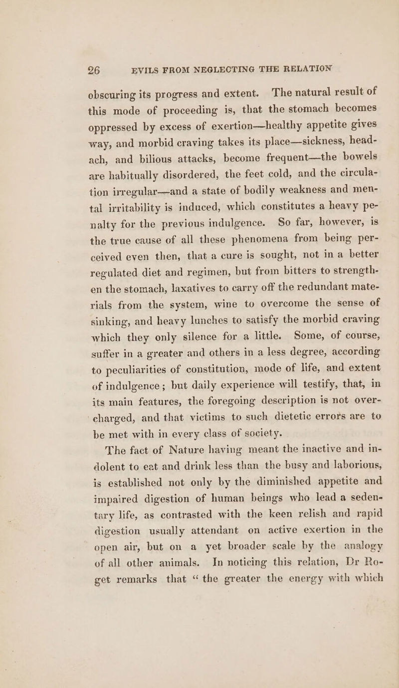 obscuring its progress and extent. The natural result of this mode of proceeding is, that the stomach becomes oppressed by excess of exertion—healthy appetite gives way, and morbid craving takes its place—sickness, head- ach, and bilious attacks, become frequent—the bowels are habitually disordered, the feet cold, and the circula- tion irregular—and a state of bodily weakness and men- tal irritability is induced, which constitutes a heavy pe- nalty for the previous indulgence. So far, however, is the true cause of all these phenomena from being per- ceived even then, that a cure is sought, not in a better regulated diet and regimen, but from bitters to strength- en the stomach, laxatives to carry off the redundant mate- rials from the system, wine to overcome the sense of sinking, and heavy lunches to satisfy the morbid craving which they only silence for a little. Some, of course, suffer in a greater and others in a less degree, according to peculiarities of constitution, mode of life, and extent of indulgence; but daily experience will testify, that, in its main features, the foregoing description is not over- charged, and that victims to such dietetic errors are to be met with in every class of society. The fact of Nature having meant the inactive and in- dolent to eat and drink less than the busy and laborious, is established not only by the diminished appetite and impaired digestion of human beings who lead a seden- tary life, as contrasted with the keen relish and rapid digestion usually attendant on active exertion in the open air, but on a yet broader scale by the analogy of all other animals. In noticing this relation, Dr Ro- get remarks that “the greater the energy with which
