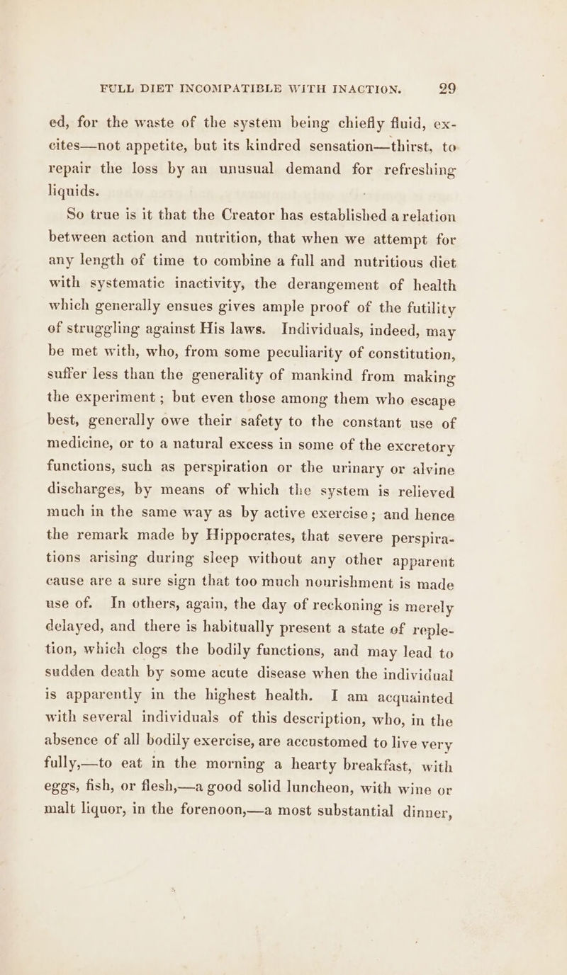 ed, for the waste of the system being chiefly fluid, ex- cites—not appetite, but its kindred sensation—thirst, to repair the loss by an unusual demand for refreshing liquids. So true is it that the Creator has established a relation between action and nutrition, that when we attempt for any length of time to combine a full and nutritious diet with systematic inactivity, the derangement of health which generally ensues gives ample proof of the futility of struggling against His laws. Individuals, indeed, may be met with, who, from some peculiarity of constitution, suffer less than the generality of mankind from making the experiment ; but even those among them who escape best, generally owe their safety to the constant use of medicine, or to a natural excess in some of the excretory functions, such as perspiration or the urinary or alvine discharges, by means of which the system is relieved much in the same way as by active exercise; and hence the remark made by Hippocrates, that severe perspira- tions arising during sleep without any other apparent cause are a sure sign that too much nourishment is made use of. In others, again, the day of reckoning is merely delayed, and there is habitually present a state of reple- tion, which clogs the bodily functions, and may lead to sudden death by some acute disease when the individual is apparently in the highest health. I am acquainted with several individuals of this description, who, in the absence of all bodily exercise, are accustomed to live very fully,—to eat in the morning a hearty breakfast, with eggs, fish, or flesh,—a good solid luncheon, with wine or malt liquor, in the forenoon,—a most substantial dinner,