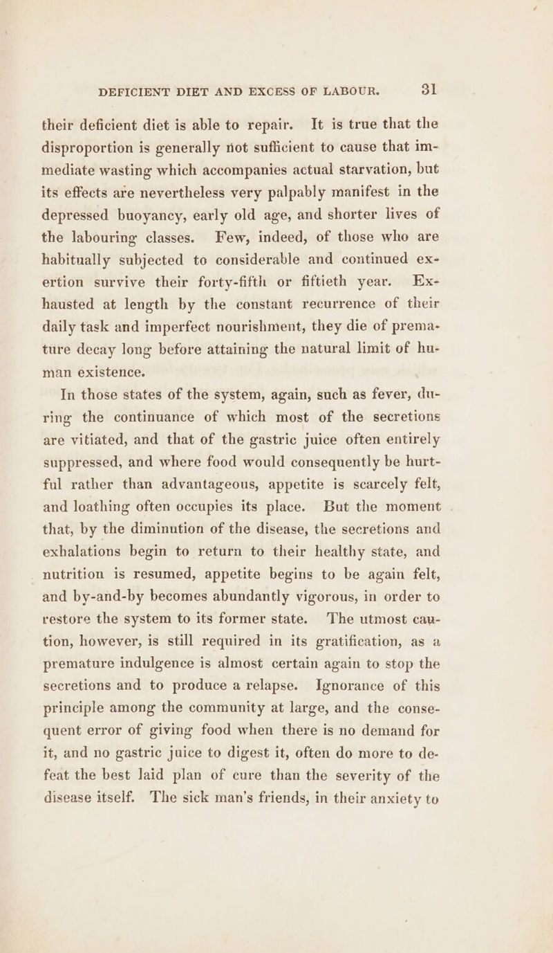 DEFICIENT DIET AND EXCESS OF LABOUR. ol their deficient diet is able to repair. It is true that the disproportion is generally not sufficient to cause that im- mediate wasting which accompanies actual starvation, but its effects are nevertheless very palpably manifest in the depressed buoyancy, early old age, and shorter lives of the labouring classes. Few, indeed, of those who are habitually subjected to considerable and continued ex- ertion survive their forty-fifth or fiftieth year. Ex- hausted at length by the constant recurrence of their daily task and imperfect nourishment, they die of prema- ture decay long before attaining the natural limit of hu- man existence. In those states of the system, again, such as fever, du- ring the continuance of which most of the secretions are vitiated, and that of the gastric juice often entirely suppressed, and where food would consequently be hurt- ful rather than advantageous, appetite is scarcely felt, and loathing often occupies its place. But the moment that, by the diminution of the disease, the secretions and exhalations begin to return to their healthy state, and nutrition is resumed, appetite begins to be again felt, and by-and-by becomes abundantly vigorous, in order to restore the system to its former state. The utmost cav- tion, however, is still required in its gratification, as a premature indulgence is almost certain again to stop the secretions and to produce a relapse. Ignorance of this principle among the community at large, and the conse- quent error of giving food when there is no demand for it, and no gastric juice to digest it, often do more to de- feat the best laid plan of cure than the severity of the disease itself. The sick man’s friends, in their anxiety to