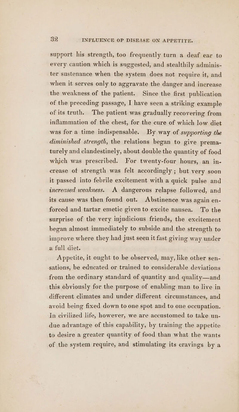 ao INFLUENCE OF DISEASE ON APPETITE. support his strength, too frequently turn a deaf ear to every caution which is suggested, and stealthily adminis- ter sustenance when the system does not require it, and when it serves only to aggravate the danger and increase the weakness of the patient. Since the first publication of the preceding passage, I have seen a striking example of its truth. The patient was gradually recovering from inflammation of the chest, for the cure of which low diet was for a time indispensable. By way of supporting the diminished strength, the relations began to give prema- turely and clandestinely, about double the quantity of food which was prescribed. For twenty-four hours, an in- crease of strength was felt accordingly ; but very soon it passed into febrile excitement with a quick pulse and increased weakness. A dangerous relapse followed, and its cause was then found out. Abstinence was again en- forced and tartar emetic given to excite nausea. To the surprise of the very injudicious friends, the excitement began almost immediately to subside and the strength to improve where they had just seen it fast giving way under a full diet. Appetite, it ought to be observed, may, like other sen- -sations, be educated or trained to considerable deviations from the ordinary standard of quantity and quality—and this obviously for the purpose of enabling man to live in different climates and under different circumstances, and avoid being fixed down to one spot and to one occupation. In civilized life, however, we are accustomed to take un- due advantage of this capability, by training the appetite to desire a greater quantity of food than what the wants of the system require, and stimulating its cravings by a