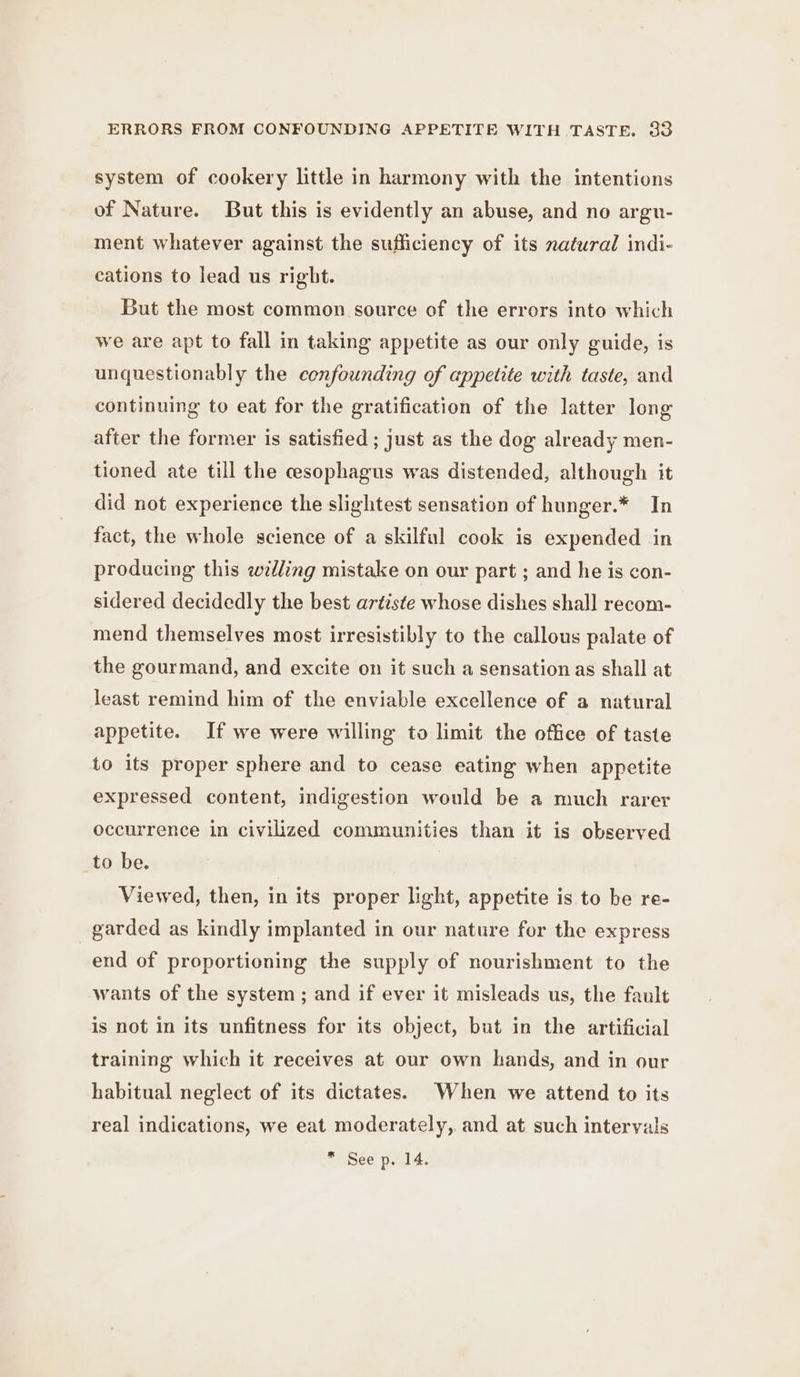 system of cookery little in harmony with the intentions of Nature. But this is evidently an abuse, and no argu- ment whatever against the sufficiency of its natural indi- cations to lead us right. But the most common source of the errors into which we are apt to fall in taking appetite as our only guide, is unquestionably the confounding of appetite with taste, and continuing to eat for the gratification of the latter long after the former is satisfied ; just as the dog already men- tioned ate till the cesophagus was distended, although it did not experience the slightest sensation of hunger.* In fact, the whole science of a skilful cook is expended in producing this wedling mistake on our part ; and he is con- sidered decidedly the best artiste whose dishes shall recom- mend themselves most irresistibly to the callous palate of the gourmand, and excite on it such a sensation as shall at least remind him of the enviable excellence of a natural appetite. If we were willing to limit the office of taste to its proper sphere and to cease eating when appetite expressed content, indigestion would be a much rarer occurrence in civilized communities than it is observed to be. Viewed, then, in its proper light, appetite is to be re- garded as kindly implanted in our nature for the express end of proportioning the supply of nourishment to the wants of the system ; and if ever it misleads us, the fault is not in its unfitness for its object, but in the artificial training which it receives at our own hands, and in our habitual neglect of its dictates. When we attend to its real indications, we eat moderately, and at such intervals * See p. 14.