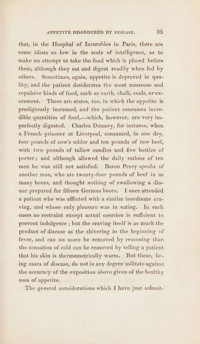 that, in the Hospital of Incurables in Paris, there are some idiots so low in the scale of intelligence, as to make no attempt to take the food which is placed before them, although they eat and digest readily when fed by others. Sometimes, again, appetite is depraved in qua- lity, and the patient desiderates the most nauseous and repulsive kinds of food, such as earth, chalk, coals, or ex- crement. ‘There are states, too, in which the appetite is prodigiously increased, and the patient consumes incre- dible quantities of food,—which, however, are very im- perfectly digested. Charles Domery, for instance, when a French prisoner at Liverpool, consumed, in one day, four pounds of cow’s udder and ten pounds of raw beef, with two pounds of tallow candles and five bottles of porter; and although allowed the daily rations of ten men he was still not satisfied. Baron Percy speaks of another man, who ate twenty-four pounds of beef in as many hours, and thought nothing of swallowing a din- ner prepared for fifteen German boors. I once attended a patient who was afflicted with a similar inordinate cra- ving, and whose only pleasure was in eating. In such cases no restraint except actual coercion is sufficient to prevent indulgence ; but the craving itself is as much the product of disease as the shivering in the beginning of fever, and can no more be removed by reasoning than the sensation of cold can be removed by telling a patient that his skin is thermometrically warm. But these, be- ing cases of disease, do not in any degree militate against the accuracy of the exposition above given of the healthy uses of appetite. The general considerations which I have just submit-