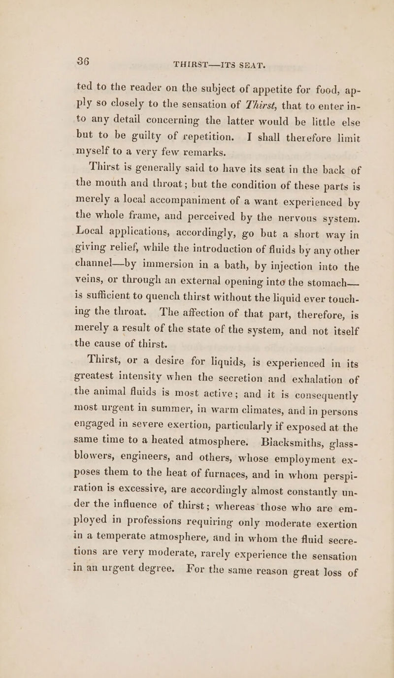 ted to the reader on the subject of appetite for food, ap- ply so closely to the sensation of Thirst, that to enter in- to any detail concerning the latter would be little else but to be guilty of repetition. I shall therefore limit myself to a very few remarks. Thirst is generally said to have its seat in the back of the mouth and throat; but the condition of these parts is merely a local accompaniment of a want experienced by the whole frame, and perceived by the nervous system. Local applications, accordingly, go but a short way in giving relief, while the introduction of fluids by any other channel—by immersion in a bath, by injection into the veins, or through an external opening inte the stomach— is sufficient to quench thirst without the liquid ever touch- ing the throat. The affection of that part, therefore, is merely a result of the state of the system, and not itself the cause of thirst. Thirst, or a desire for liquids, is experienced in its greatest intensity when the secretion and exhalation of the animal fluids is most active; and it is consequently most urgent in summer, in warm climates, and in persons engaged in severe exertion, particularly if exposed at the same time to a heated atmosphere. Blacksmiths, glass- blowers, engineers, and others, whose employment ex- poses them to the heat of furnaces, and in whom perspi- ration is excessive, are accordingly almost constantly un- der the influence of thirst; whereas those who are em- ployed in professions requiring only moderate exertion in a temperate atmosphere, and in whom the fluid secre- tions are very moderate, rarely experience the sensation in an urgent degree. For the same reason great loss of