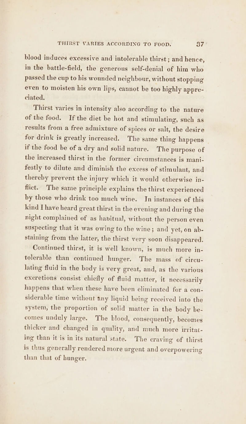 THIRST VARIES ACCORDING TO FOOD. o7 blood induces excessive and intolerable thirst ; and hence, in the battle-field, the generous self-denial of him who passed the cup to bis wounded neighbour, without stopping even to moisten his own lips, cannot be too highly appre- ciated. Thirst varies in intensity also according to the nature of the food. If the diet be hot and stimulating, such as results from a free admixture of spices or salt, the desire for drink is greatly increased. The same thing happens if the food be of a dry and solid nature. The purpose of the increased thirst in the former circumstances is mani- festly to dilute and diminish the excess of stimulant, and thereby prevent the injury which it would otherwise in- flict. The same principle explains the thirst experienced by those who drink too much wine. In instances of this kind Ihave heard great thirst in the evening and during the night complained of as havitual, without the person even suspecting that it was owing to the wine; and yet, on ab- staining from the latter, the thirst very soon disappeared. Continued thirst, it is well known, is much more in- tolerable than continued hunger. The mass of circu- lating fluid in the body is very great, and, as the various excretions consist chiefly of fluid matter, it necessarily happens that when these have been eliminated for a con- siderable time without any liquid being received into the system, the proportion of solid matter in the body be- comes unduly large. The blood, consequently, becomes thicker and changed in quality, and much more irritat- ing than it is in its natural state. The craving of thirst is thus generally rendered more urgent and overpowering than that of hunger.