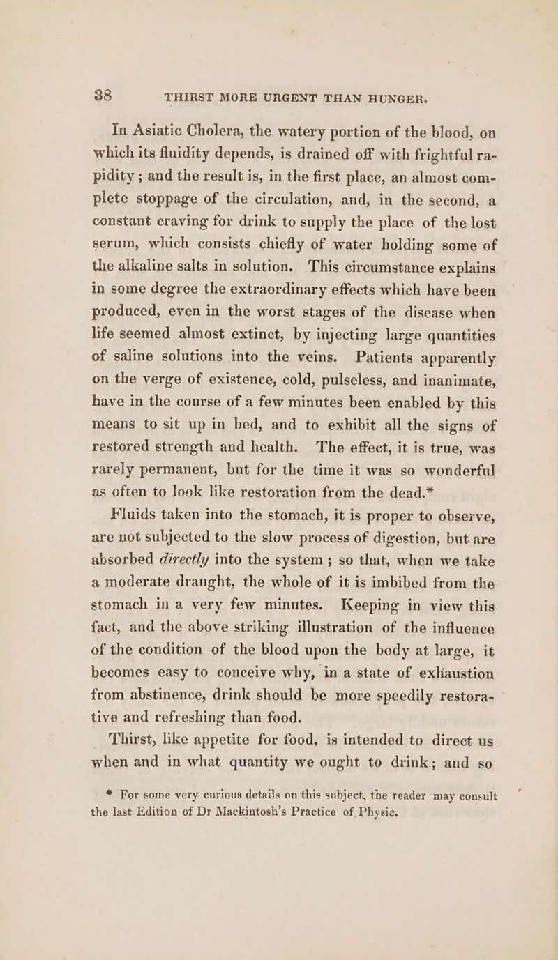 In Asiatic Cholera, the watery portion of the blood, on which its fluidity depends, is drained off with frightful ra- pidity ; and the result is, in the first place, an almost com- plete stoppage of the circulation, and, in the second, a constant craving for drink to supply the place of the lost serum, which consists chiefly of water holding some of the alkaline salts in solution. This circumstance explains in some degree the extraordinary effects which have been produced, even in the worst stages of the disease when life seemed almost extinct, by injecting large quantities of saline solutions into the veins. Patients apparently on the verge of existence, cold, pulseless, and inanimate, have in the course of a few minutes been enabled by this means to sit up in bed, and to exhibit all the signs of restored strength and health. The effect, it is true, was rarely permanent, but for the time it was so wonderful as often to look like restoration from the dead.* Fluids taken into the stomach, it is proper to observe, are not subjected to the slow process of digestion, but are absorbed directly into the system ; so that, when we take a moderate draught, the whole of it is imbibed from the stomach in a very few minutes. Keeping in view this fact, and the above striking illustration of the influence of the condition of the blood upon the body at large, it becomes easy to conceive why, in a state of exliaustion from abstinence, drink should be more speedily restora- tive and refreshing than food. Thirst, like appetite for food, is intended to direct us when and in what quantity we ought to drink; and so * For some very curious details on this subject, the reader may consult the last Edition of Dr Mackintosh’s Practice of, Physic.