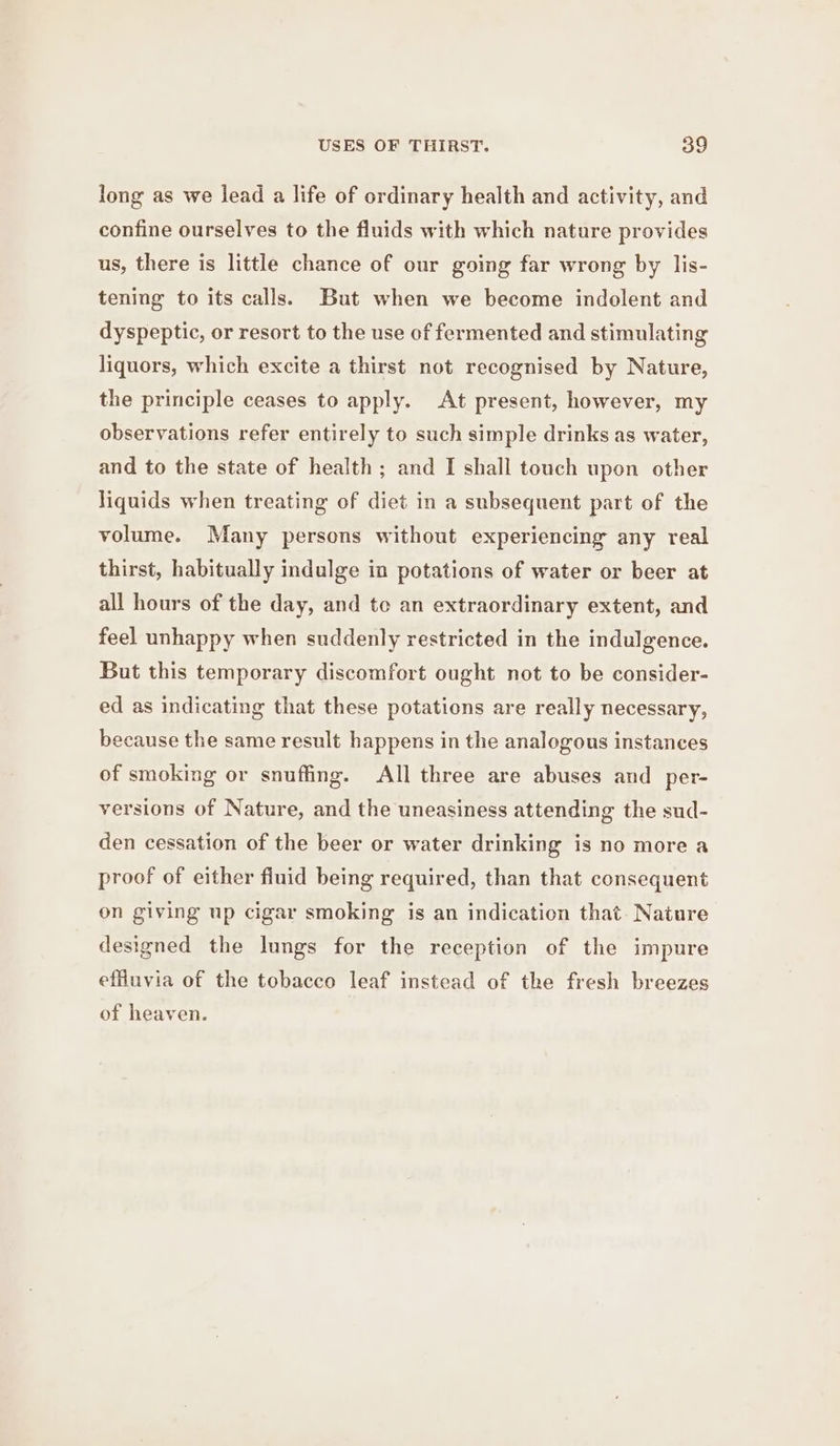 long as we lead a life of ordinary health and activity, and confine ourselves to the fluids with which nature provides us, there is little chance of our going far wrong by lis- tening to its calls. But when we become indolent and dyspeptic, or resort to the use of fermented and stimulating liquors, which excite a thirst not recognised by Nature, the principle ceases to apply. At present, however, my observations refer entirely to such simple drinks as water, and to the state of health; and I shall touch upon other liquids when treating of diet in a subsequent part of the volume. Many persons without experiencing any real thirst, habitually indulge in potations of water or beer at all hours of the day, and te an extraordinary extent, and feel unhappy when suddenly restricted in the indulgence. But this temporary discomfort ought not to be consider- ed as indicating that these potations are really necessary, because the same result happens in the analogous instances of smoking or snuffing. All three are abuses and per- versions of Nature, and the uneasiness attending the sud- den cessation of the beer or water drinking is no more a proof of either fluid being required, than that consequent on giving up cigar smoking is an indication that. Nature designed the lungs for the reception of the impure effluvia of the tobacco leaf instead of the fresh breezes of heaven.