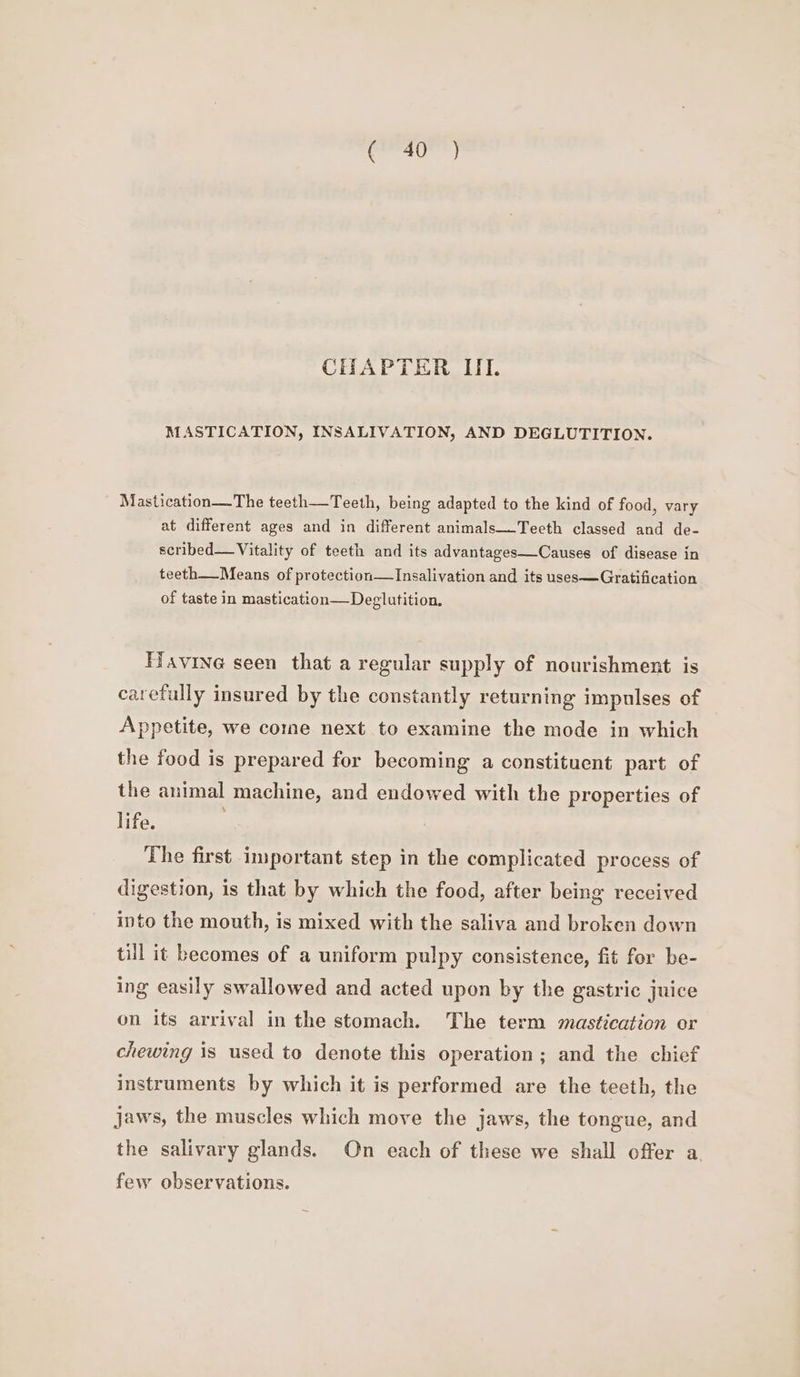 CHAPTER III. MASTICATION, INSALIVATION, AND DEGLUTITION. Mastication—The teeth—Teeth, being adapted to the kind of food, vary at different ages and in different animals—Tecth classed and de- scribed—Vitality of teeth and its advantages—Causes of disease in teeth__Means of protection—Insalivation and its uses—Gratification of taste in mastication—Deglutition. Favine seen that a regular supply of nourishment is carefully insured by the constantly returning impulses of Appetite, we come next to examine the mode in which the food is prepared for becoming a constituent part of the animal machine, and endowed with the properties of life. The first important step in the complicated process of digestion, is that by which the food, after being received into the mouth, is mixed with the saliva and broken down till it becomes of a uniform pulpy consistence, fit for be- ing easily swallowed and acted upon by the gastric juice on its arrival in the stomach. The term mastication or chewing is used to denote this operation; and the chief instruments by which it is performed are the teeth, the jaws, the muscles which move the jaws, the tongue, and the salivary glands. On each of these we shall offer a few observations.