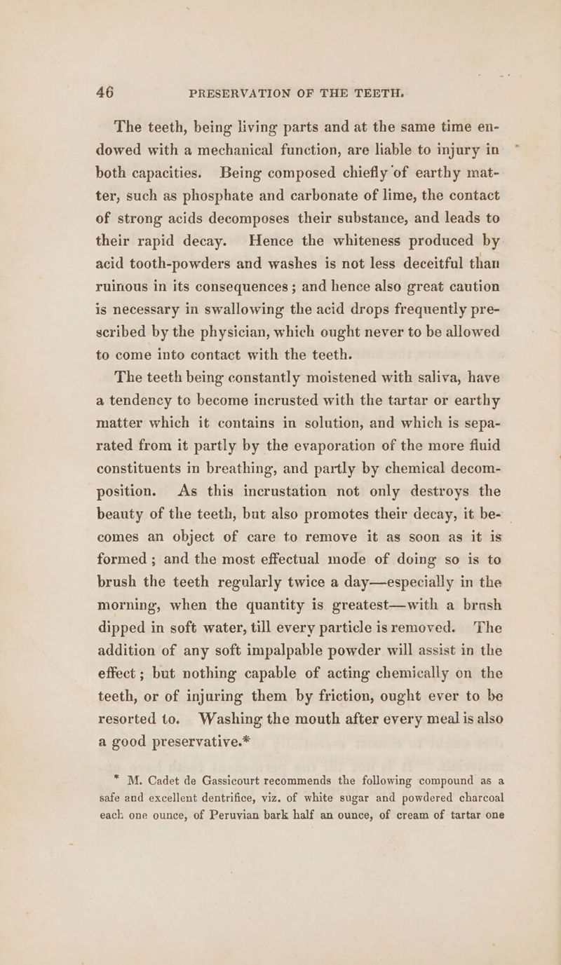 The teeth, being living parts and at the same time en- dowed with a mechanical function, are liable to injury in both capacities. Being composed chiefly of earthy mat- ter, such as phosphate and carbonate of lime, the contact of strong acids decomposes their substance, and leads to their rapid decay. Hence the whiteness produced by acid tooth-powders and washes is not less deceitful than ruinous in its consequences ; and hence also great caution is necessary in swallowing the acid drops frequently pre- scribed by the physician, which ought never to be allowed to come into contact with the teeth. The teeth being constantly moistened with saliva, have a tendency to become incrusted with the tartar or earthy matter which it contains in solution, and which is sepa- rated from it partly by the evaporation of the more fluid constituents in breathing, and partly by chemical decom- position. As this incrustation not only destroys the beauty of the teeth, but also promotes their decay, it be- comes an object of care to remove it as soon as it is formed ; and the most effectual mode of doing so is to brush the teeth regularly twice a day—especially in the morning, when the quantity is greatest—with a brash dipped in soft water, till every particle isremoved. The addition of any soft impalpable powder will assist in the effect ; but nothing capable of acting chemically en the teeth, or of injuring them by friction, ought ever to be resorted to. Washing the mouth after every meal is also a good preservative.* * M. Cadet de Gassicourt recommends the following compound as a safe and excellent dentrifice, viz. of white sugar and powdered charcoal each one ounce, of Peruvian bark half an ounce, of cream of tartar one