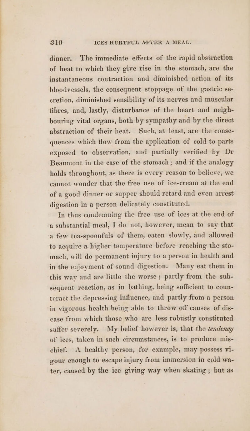 dinner. The immediate effects of the rapid abstraction of heat to which they give rise in the stomach, are the instantaneous contraction and diminished action of its bloodvessels, the consequent stoppage of the gastric se- cretion, diminished sensibility of its nerves and muscular fibres, and, lastly, disturbance of the heart and neigh- bouring vital organs, both by sympathy and by the direct abstraction of their heat. Such, at least, are the conse- quences which flow from the application of cold to parts exposed to observation, and partially verified by Dr Beaumont in the case of the stomach; and if the analogy holds throughout, as there is every reason to believe, we cannot wonder that the free use of ice-cream at the end of a good dinner or supper should retard and even arrest digestion in a person delicately constituted. In thus condemning the free use of ices at the end of -a substantial meal, I do not, however, mean to say that a few tea-spoonfuls of them, eaten slowly, and allowed to acquire a higher temperature before reaching the sto- mach, will do permanent injury to a person in health and in the enjoyment of sound digestion. Many eat them in ‘this way and are little the worse; partly from the sub- sequent reaction, as in bathing, being sufficient to coun- teract the depressing influence, and partly from a person in vigorous health being able to throw off causes of dis- ease from which those who are less robustly constituted suffer severely. My belief however is, that the tendency of ices, taken in such circumstances, is to produce mis- chief. A healthy person, for example, may possess vi- gour enough to escape injury from immersion in cold wa- ter, caused by the ice giving way when skating ; but as