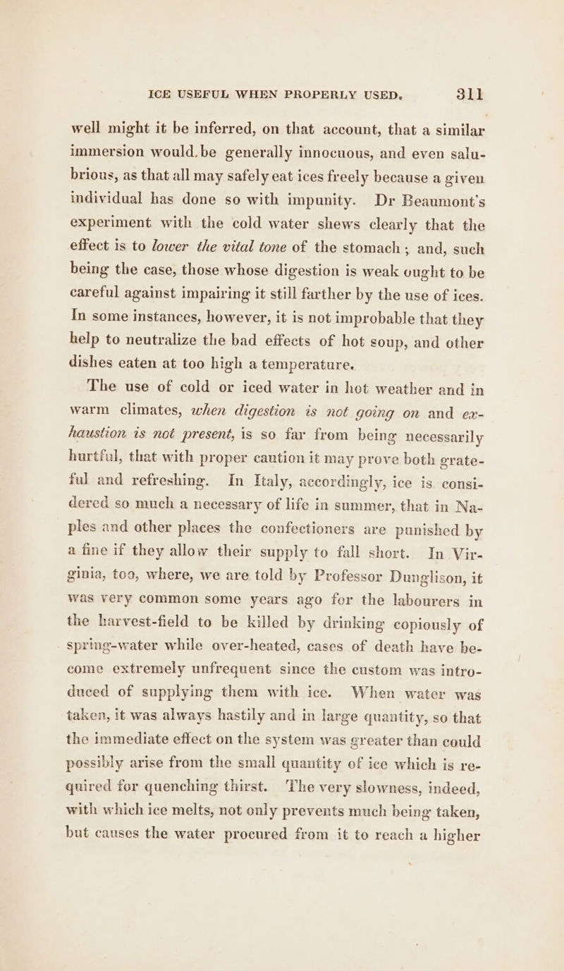 well might it be inferred, on that account, that a similar immersion would.be generally innocuous, and even salu- brious, as that all may safely eat ices freely because a given individual has done so with impunity. Dr Beaumont’s experiment with the cold water shews clearly that the effect is to lower the vital tone of the stomach, and, such being the case, those whose digestion is weak vught to be careful against impairing it still farther by the use of ices. In some instances, however, it is not improbable that they help to neutralize the bad effects of hot soup, and other dishes eaten at too high a temperature. The use of cold or iced water in het weather and in warm climates, when digestion is not going on and ex- haustion is not presené, is so far from being necessarily hurtful, that with proper caution it may prove both grate- ful and refreshing. In Italy, accordingly, ice is. consi- dered so much a necessary of life in summer, that in Na- ples and other places the confectioners are punished by a fine if they allow their supply to fall short. In Vir- ginia, too, where, we are told by Professor Dunglison, it was very common some years ago fer the labourers in the harvest-field to be killed by drinking copiously of spring-water while over-heated, cases of death have be- eome extremely unfrequent since the custom was intro- duced of supplying them with ice. When water was taken, it was always hastily and in large quantity, so that the immediate effect on the system was greater than could possibly arise from the small quantity of ice which is re- quired for quenching thirst. ‘The very slowness, indeed, with which ice melts, not only prevents much being taken, but causes the water procured from it to reach a higher