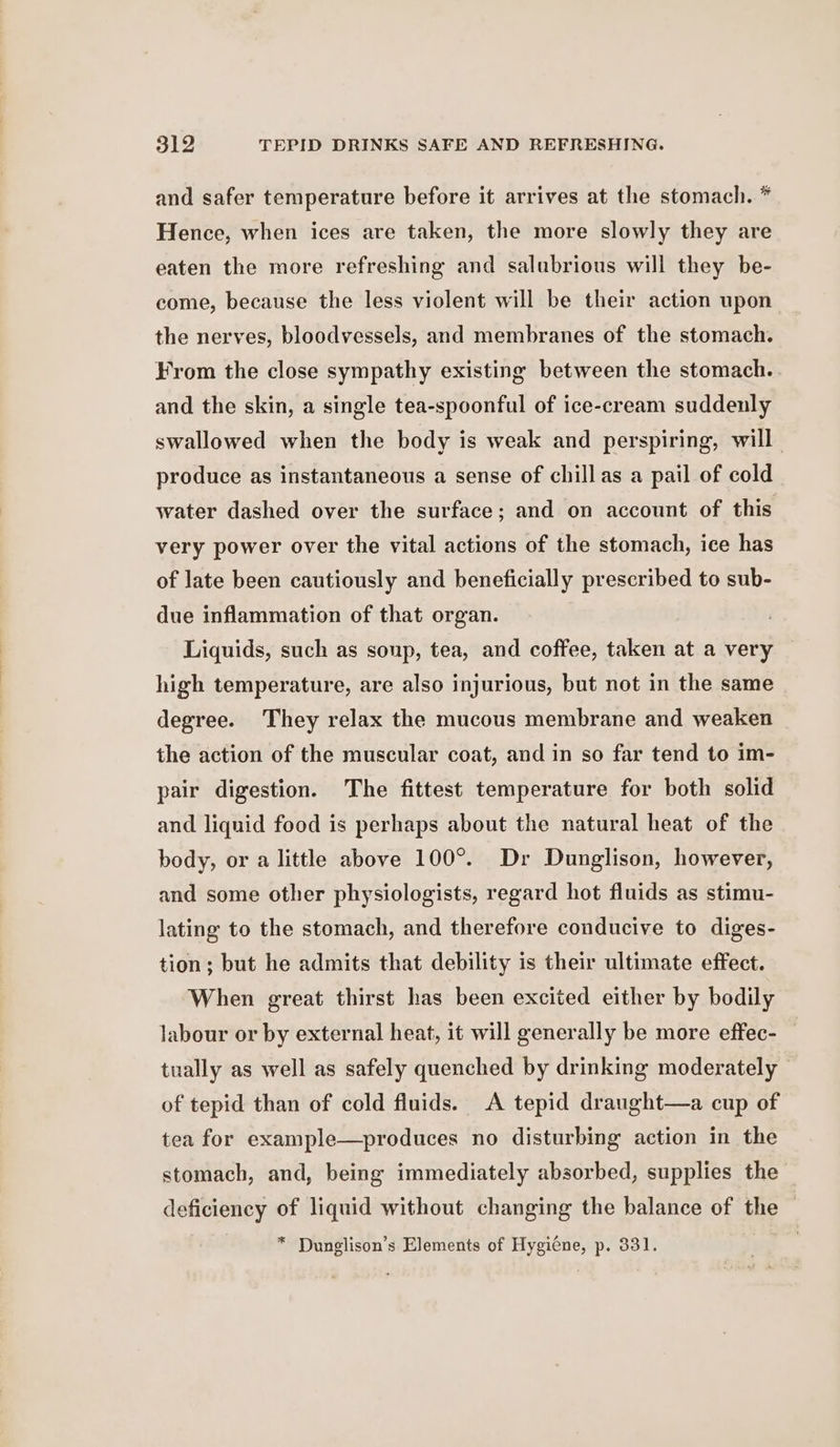 and safer temperature before it arrives at the stomach. * Hence, when ices are taken, the more slowly they are eaten the more refreshing and salubrious will they be- come, because the less violent will be their action upon the nerves, bloodvessels, and membranes of the stomach. From the close sympathy existing between the stomach. and the skin, a single tea-spoonful of ice-cream suddenly swallowed when the body is weak and perspiring, will produce as instantaneous a sense of chillas a pail of cold water dashed over the surface; and on account of this very power over the vital actions of the stomach, ice has of late been cautiously and beneficially prescribed to sub- due inflammation of that organ. Liquids, such as soup, tea, and coffee, taken at a very high temperature, are also injurious, but not in the same degree. They relax the mucous membrane and weaken the action of the muscular coat, and in so far tend to im- pair digestion. The fittest temperature for both solid and liquid food is perhaps about the natural heat of the body, or a little above 100°. Dr Dunglison, however, and some other physiologists, regard hot fluids as stimu- lating to the stomach, and therefore conducive to diges- tion; but he admits that debility is their ultimate effect. When great thirst has been excited either by bodily labour or by external heat, it will generally be more effec- tually as well as safely quenched by drinking moderately - of tepid than of cold fluids. A tepid draught—a cup of tea for example—produces no disturbing action in the stomach, and, being immediately absorbed, supplies the deficiency of liquid without changing the balance of the © * Dunglison’s Elements of Hygiéne, p. 331.