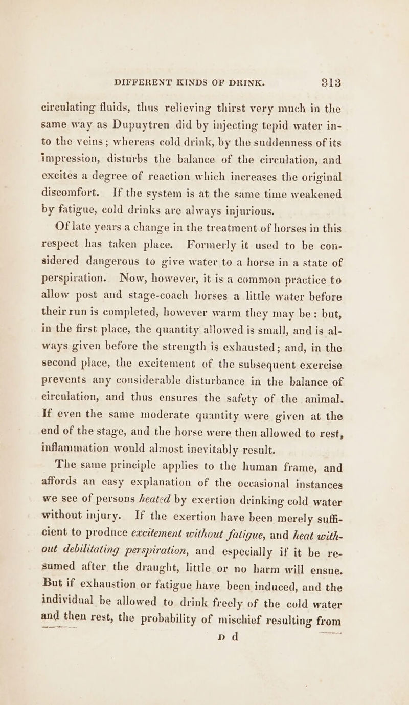 circulating fluids, thus relieving thirst very much in the same way as Dupuytren did by injecting tepid water in- to the veins; whereas cold drink, by the suddenness of its impression, disturbs the balance of the circulation, and excites a degree of reaction which increases the original discomfort. If the system is at the same time weakened by fatigue, cold drinks are always injurious. Of late years a change in the treatment of horses in this respect has taken place. Formerly it used to be con- sidered dangerous to give water to a horse in a state of perspiration. Now, however, it is a common practice to allow post and stage-coach horses a little water before their run is completed, however warm they may be: but, in the first place, the quantity allowed is small, and is al- ways given before the strength is exhausted; and, in the second place, the excitement of the subsequent exercise prevents any considerable disturbance in the balance of circulation, and thus ensures the safety of the animal. If even the same moderate quantity were given at the end of the stage, and the horse were then allowed to rest, inflammation would almost inevitably result. The same principle applies to the human frame, and affords an easy explanation of the occasional instances we see of persons heated by exertion drinking cold water without injury. If the exertion have been merely suffi- cient to produce excitement without fatigue, and heat with- out debilitating perspiration, and especially if it be re- sumed after the draught, little or no harm will ensue. But if exhaustion or fatigue have been induced, and the individual be allowed to drink freely of the cold water and then rest, the probability of mischief resulting from : Sa a she as a