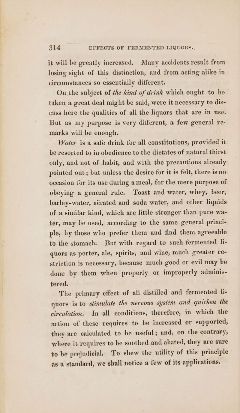 it will be greatly increased. Many accidents result from losing sight of this distinction, and from acting alike in circumstances so essentially different. On the subject of the hind of drink which ought to be taken a great deal might be said, were it necessary to dis- cuss here the qualities of all the liquors that are in use. But as my purpose is very different, a few general re- marks will be enough. | Water is a safe drink for all constitutions, provided it be resorted to in obedience to the dictates of natural thirst only, and not of habit, and with the precautions already pointed out; but unless the desire for it is felt, there is no occasion for its use during a meal, for the mere purpose of obeying a general rule. Toast and water, whey, beer, barley-water, aérated and soda water, and other liquids of a similar kind, which are little stronger tlan pure wa- ter, may be used, according to the same general princi- ple, by those who prefer them and find them agreeable to the stomach. But with regard to such fermented li- quors as porter, ale, spirits, and wine, much greater re- striction is necessary, because much good or evil may be done by them when properly or improperly adminis- tered. The primary effect of all distilled and fermented li- quors is to stimelate the nervous system and quicken the circulation. In all conditions, therefore, in which the action of these requires to be increased or supported, they are calculated to be useful; and, on the contrary, where it requires to be soothed and abated, they are sure to be prejudicial. To shew the utility of this principle as a standard, we shall notice a few of its applications.