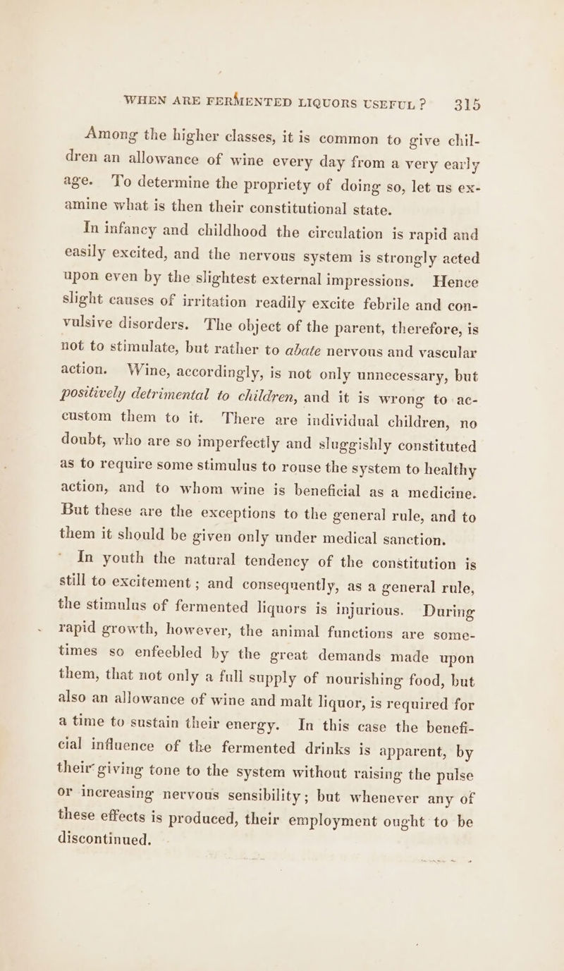 Among the higher classes, it is common to give chil- dren an allowance of wine every day from a very early age. To determine the propriety of doing so, let us ex- amine what is then their constitutional state. In infancy and childhood the circulation is rapid and easily excited, and the nervous system is strongly acted upon even by the slightest external impressions. Hence slight causes of irritation readily excite febrile and con- vulsive disorders. The object of the parent, therefore, is not to stimulate, but rather to abate nervous and vascular action. Wine, accordingly, is not only unnecessary, but positively detrimental to children, and it is wrong to ac- custom them to it. There are individual children, no doubt, who are so imperfectly and sluggishly constituted as to require some stimulus to rouse the system to healthy action, and to whom wine is beneficial as a medicine. But these are the exceptions to the general rule, and to them it should be given only under medical sanction. In youth the natural tendency of the constitution is still to excitement ; and consequently, as a general rule, the stimulus of fermented liquors is injurious. During rapid growth, however, the animal functions are some- times so enfeebled by the great demands made upon them, that not only a full supply of nourishing food, but also an allowance of wine and malt liquor, is required for a time to sustain their energy. In this case the bencf- cial influence of the fermented drinks is apparent, by their giving tone to the system without raising the pulse or increasing nervous sensibility ; but whenever any of these effects is produced, their employment ought to be discontinued.