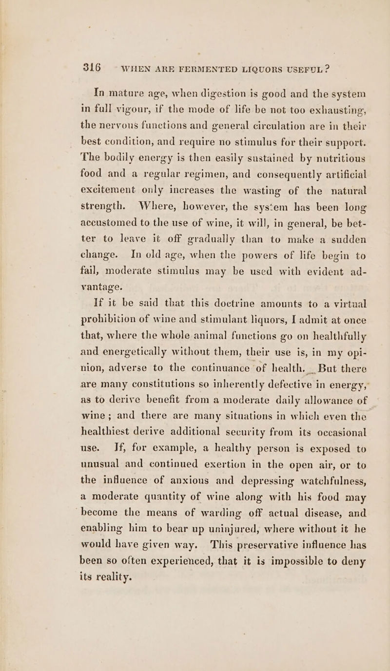 In mature age, when digestion is good and the system in full vigour, if the mode of life be not too exhausting, the nervous functions and general circulation are in their best condition, and require no stimulus for their support. The bodily energy is then easily sustained by nutritious food and a regular regimen, and consequently artificial excitement only increases the wasting of the natural strength. Where, however, the system has been long accustomed to the use of wine, it will, in general, be bet- ter to leave it off gradually than to make a sudden change. In old age, when the powers of life begin to fail, moderate stimulus may be used with evident ad- vantage. If it be said that this doctrine amounts to a virtual prohibition of wine and stimulant liquors, I admit at once that, where the whole animal functions go on healthfully and energetically without them, their use is, in my opi- nion, adverse to the continuance of health. _ But there are many constitutions so inherently defective in energy, as to derive benefit from a moderate daily allowance of wine ; and there are many situations in which even the healthiest derive additional security from its occasional use. If, for example, a healthy person is exposed to unusual and continued exertion in the open air, or to the influence of anxious and depressing watchfulness, a moderate quantity of wine along with his food may ‘become the means of warding off actual disease, and enabling him to bear up uninjured, where without it he would have given way. This preservative influence has been so often experienced, that it is impossible to deny its reality.