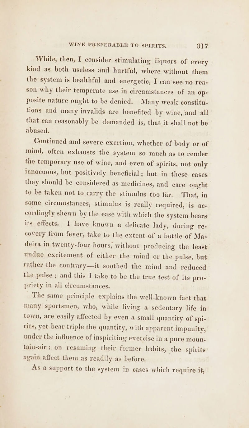 While, then, I consider stimulating liquors of every kind as both useless and hurtful, where without them the system is healthful and energetic, I can‘see no rea- son why their temperate use in circumstances of an Op- posite nature ought to be denied. Many weak constitu- tions and many invalids are benefited by wine, and all that can reasonably be demanded is, that it shall not be abused. Continued aud severe exertion, whether of body or of mind, often exhausts the system so much as to render the temporary use of wine, and even of spirits, not only innocuous, but positively beneficial; but in these cases they should be considered as medicines, and care ought to be taken not to carry the stimulus too far. That, in some circumstances, stimulus is really required, is ac- cordingly shewn by the ease with which the system bears its effects. I have known a delicate lady, during re- covery from fever, take to the extent of a bottle of Ma- deira in twenty-four hours, without producing the least undue excitement of either the mind or the pulse, but rather the contrary—it soothed the mind and reduced the pulse; and this I take to be the true test of its pro- priety in all circumstances. The same principle explains the well-known fact that many sportsmen, who, while living a sedentary life in town, are easily affected by even a small quantity of spi- rits, yet bear triple the quantity, with apparent impunity, under the influence of inspiriting exercise in a pure moun- tain-air: on resuming their former habits, the spirits again affect them as readily as before. As a support to the system in cases which require it,