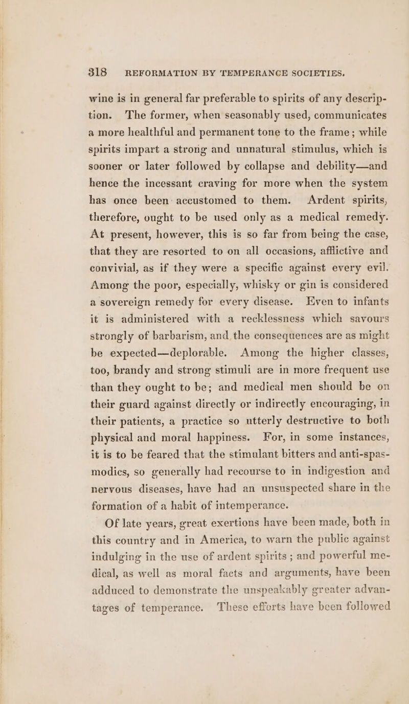 wine is in general far preferable to spirits of any descrip- tion. The former, when seasonably used, communicates a more healthful and permanent tone to the frame; while spirits impart a strong and unnatural stimulus, which is sooner or later followed by collapse and debility—and hence the incessant craving for more when the system has once been accustomed to them. Ardent spirits, therefore, ought to be used only as a medical remedy. At present, however, this is so far from being the case, that they are resorted to on all occasions, afflictive and convivial, as if they were a specific against every evil. Among the poor, especially, whisky or gin is considered a sovereign remedy for every disease. ven to infants it is administered with a recklessness which savours strongly of barbarism, and, the consequences are as might be expected—deplorable. Among the higher classes, too, brandy and strong stimuli are in more frequent use than they ought to be; and medical men should be on their guard against directly or indirectly encouraging, in their patients, a practice so utterly destructive to both physical and moral happiness. For, in some instances, it is to be feared that the stimulant bitters and anti-spas- modics, so generally had recourse to in indigestion and nervous diseases, have had an unsuspected share in the formation of a habit of intemperance. Of late years, great exertions have been made, both in this country and in America, to warn the public against indulging in the use of ardent spirits ; and powerful me- dical, as well as moral facts and arguments, have been adduced to demonstrate the unspeakably greater advan- tages of temperance. These efforts have been followed