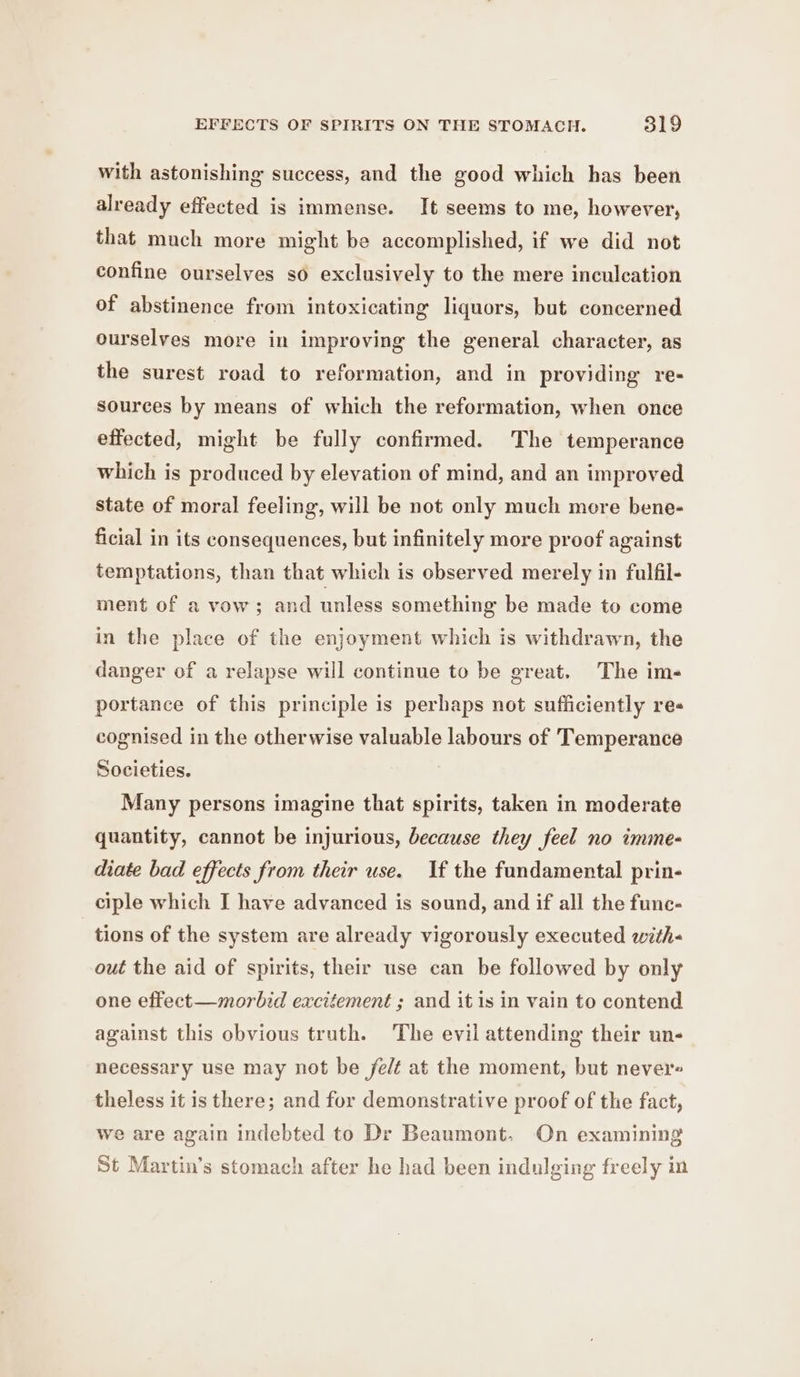 with astonishing success, and the good which has been already effected is immense. It seems to me, however, that much more might be accomplished, if we did not confine ourselves so exclusively to the mere inculcation of abstinence from intoxicating liquors, but concerned ourselves more in improving the general character, as the surest road to reformation, and in providing re- sources by means of which the reformation, when once effected, might be fully confirmed. The temperance which is produced by elevation of mind, and an improved state of moral feeling, will be not only much more bene- ficial in its consequences, but infinitely more proof against temptations, than that which is observed merely in fulfil- ment of a vow; and unless something be made to come in the place of the enjoyment which is withdrawn, the danger of a relapse will continue to be great. The ims portance of this principle is perhaps not sufficiently res cognised in the otherwise valuable labours of Temperance Societies. Many persons imagine that spirits, taken in moderate quantity, cannot be injurious, because they feel no imme- diate bad effects from their use. If the fundamental prin- ciple which I have advanced is sound, and if all the fune- tions of the system are already vigorously executed with- out the aid of spirits, their use can be followed by only one effect—morbid excitement ; and it is in vain to contend against this obvious truth. The evil attending their un- necessary use may not be felt at the moment, but never theless it is there; and for demonstrative proof of the fact, we are again indebted to Dr Beaumont. On examining St Martin’s stomach after he had been indulging freely im