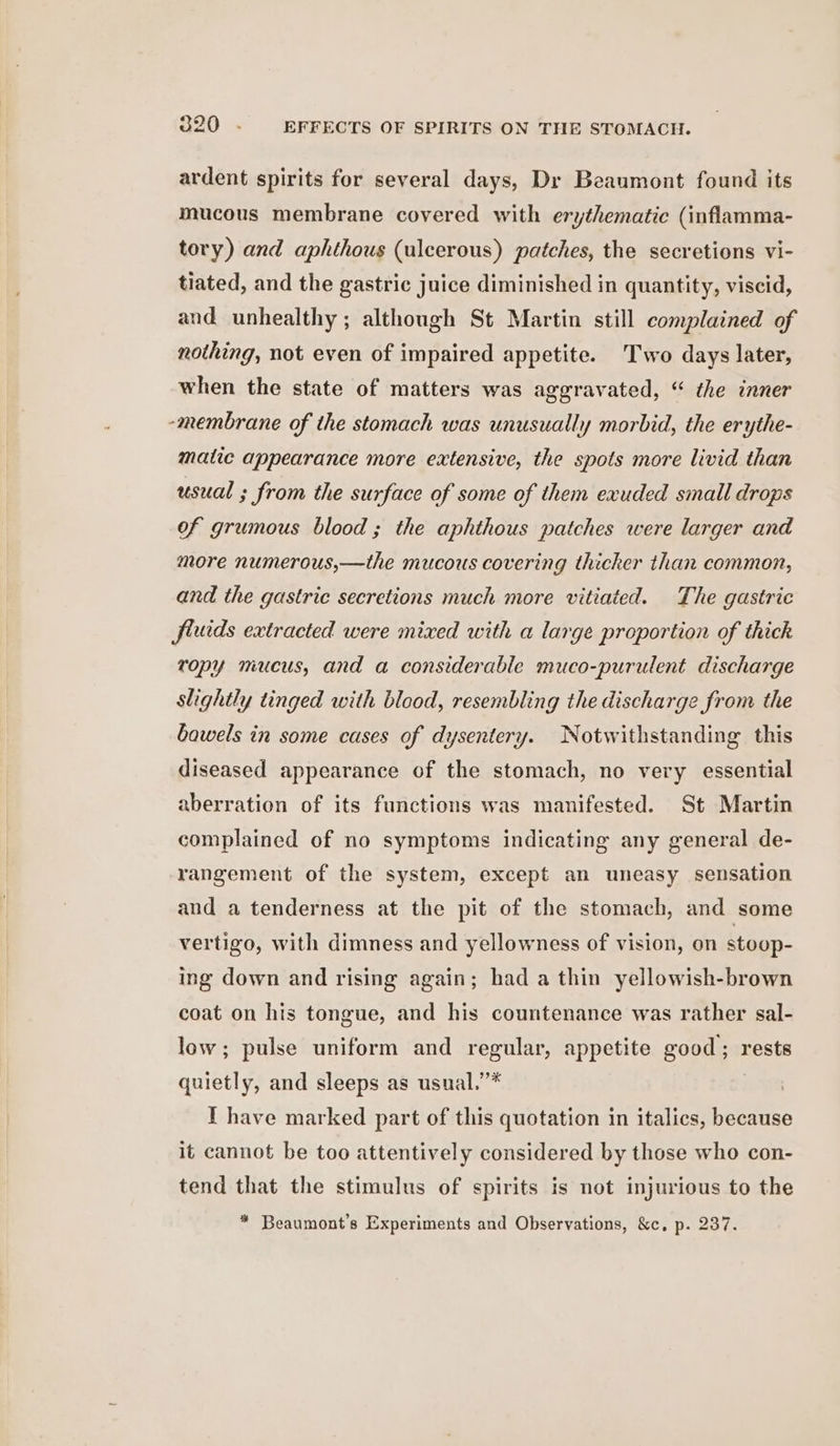 ardent spirits for several days, Dr Beaumont found its mucous membrane covered with erythematic (inflamma- tory) and aphthous (ulcerous) patches, the secretions vi- tiated, and the gastric juice diminished in quantity, viscid, and unhealthy ; although St Martin still complained of nothing, not even of impaired appetite. Two days later, when the state of matters was aggravated, “ the inner -membrane of the stomach was unusually morbid, the erythe- matic appearance more extensive, the spots more livid than usual ; from the surface of some of them exuded small drops of grumous blood; the aphthous patches were larger and more numerous,—the mucous covering thicker than common, and the gastric secretions much more vitiated. The gastric fluids extracted were mixed with a large proportion of thick ropy mucus, and a considerable muco-purulent discharge slightly tinged with blood, resembling the discharge from the bawels in some cases of dysentery. Notwithstanding this diseased appearance of the stomach, no very essential aberration of its functions was manifested. St Martin complained of no symptoms indicating any general de- rangement of the system, except an uneasy sensation and a tenderness at the pit of the stomach, and some vertigo, with dimness and yellowness of vision, on stoop- ing down and rising again; had a thin yellowish-brown coat on his tongue, and his countenance was rather sal- low; pulse uniform and regular, appetite good; rests quietly, and sleeps as usual.’”* | I have marked part of this quotation in italics, because it cannot be too attentively considered by those who con- tend that the stimulus of spirits is not injurious to the * Beaumont’s Experiments and Observations, &amp;c, p. 237.