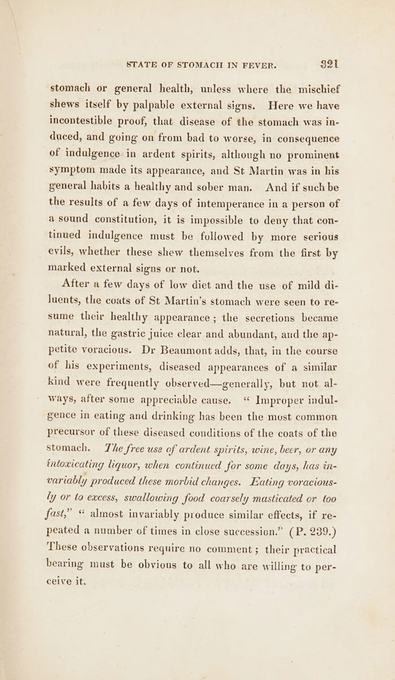 STATE OF STOMACH IN FEVER. S3l stomach or general health, unless where the mischief shews itself by palpable external signs. Here we have incontestible proof, that disease of the stomach was in- duced, and going on from bad to worse, in consequence of indulgence in ardent spirits, although no prominent symptom made its appearance, and St Martin was in his general habits a healthy and sober man. And if suchbe the results of a few days of intemperance in a person of a sound constitution, it is impossible to deny that con- tinued indulgence must be followed by more serious evils, whether these shew themselves from the first by marked external signs or not. After a few days of low diet and the use of mild di- luents, the coats of St Martin’s stomach were seen to re- sume their healthy appearance ; the secretions became natural, the gastric juice clear and abundant, and the ap- petite voracious. Dr Beaumont adds, that, in the course of his experiments, diseased appearances of a similar Kind were frequently observed—generally, but not al- ways, after some appreciable cause. “ Improper indul- gence in eating and drinking has been the must common precursor of these diseased conditions of the coats of the Stomach. The free use of ardent spirits, wine, beer, or any intoxicating liquor, when continued for some days, has in- variably produced these morbid changes. Hating voracious- ly or to excess, swallowing food coarsely masticated or too fast,” “ almost invariably produce similar effects, if re- peated a number of times in close succession.” (P. 239.) These observations require no comment; their practical bearing must be obvious to all who are willing to per- ceive it.