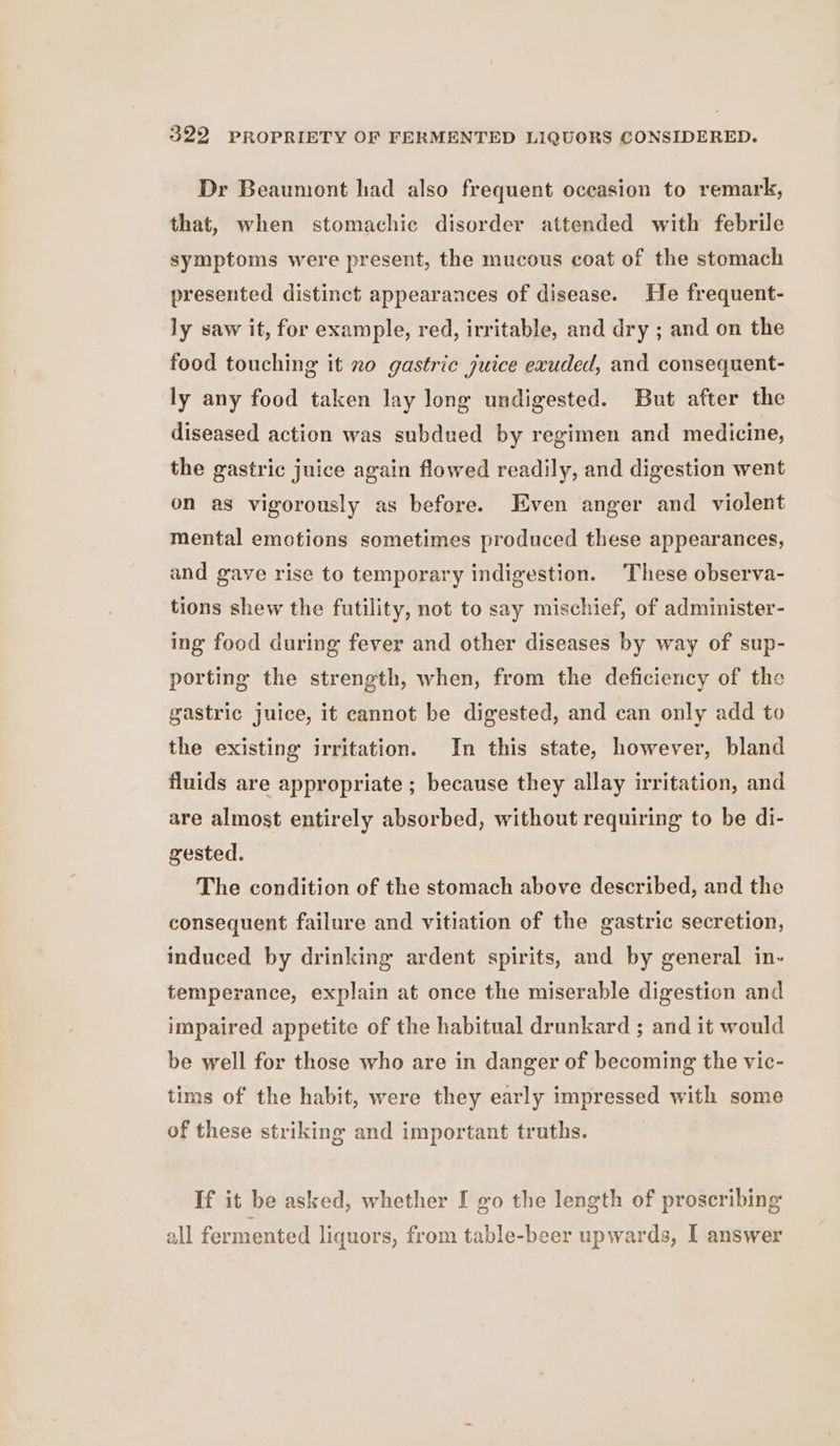 Dr Beaumont had also frequent occasion to remark, that, when stomachic disorder attended with febrile symptoms were present, the mucous coat of the stomach presented distinct appearances of disease. He frequent- ly saw it, for example, red, irritable, and dry ; and on the food touching it no gastric juice exuded, and consequent- ly any food taken lay long undigested. But after the diseased action was subdued by regimen and medicine, the gastric juice again flowed readily, and digestion went on as vigorously as before. Even anger and violent mental emotions sometimes produced these appearances, and gave rise to temporary indigestion. These observa- tions shew the futility, not to say mischief, of administer- ing food during fever and other diseases by way of sup- porting the strength, when, from the deficiency of the gastric juice, it cannot be digested, and can only add to the existing irritation. In this state, however, bland fluids are appropriate ; because they allay irritation, and are almost entirely absorbed, without requiring to be di- gested. The condition of the stomach above described, and the consequent failure and vitiation of the gastric secretion, induced by drinking ardent spirits, and by general in- temperance, explain at once the miserable digestion and impaired appetite of the habitual drunkard ; and it would be well for those who are in danger of becoming the vic- tims of the habit, were they early impressed with some of these striking and important truths. If it be asked, whether I go the length of proscribing all fermented liquors, from table-beer upwards, I answer