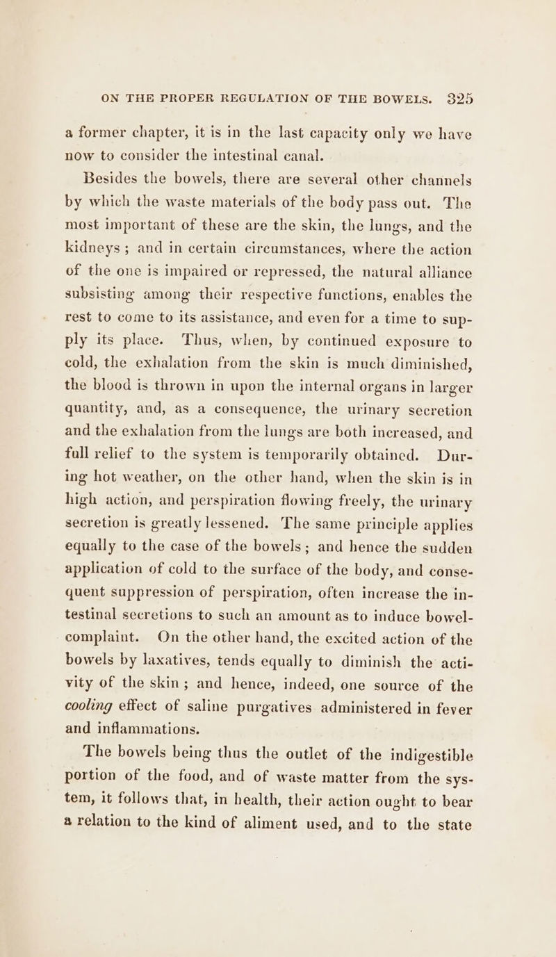 a former chapter, it is in the last capacity only we have now to consider the intestinal canal. Besides the bowels, there are several other channels by which the waste materials of the body pass out. The most important of these are the skin, the lungs, and the kidneys ; and in certain circumstances, where the action of the one is impaired or repressed, the natural alliance subsisting among their respective functions, enables the rest to come to its assistance, and even for a time to sup- ply its place. Thus, when, by continued exposure to cold, the exhalation from the skin is much diminished, the blood is thrown in upon the internal organs in larger quantity, and, as a consequence, the urinary secretion and the exhalation from the lungs are both increased, and full relief to the system is temporarily obtained. Dur- ing hot weather, on the other hand, when the skin js in high action, and perspiration flowing freely, the urinary secretion is greatly lessened. The same principle applies equally to the case of the bowels; and hence the sudden application of cold to the surface of the body, and conse- quent suppression of perspiration, often increase the in- testinal secretions to such an amount as to induce bowel- complaint. On the other hand, the excited action of the bowels by laxatives, tends equally to diminish the acti- vity of the skin; and hence, indeed, one source of the cooling effect of saline purgatives administered in fever and inflammations. The bowels being thus the outlet of the indigestible portion of the food, and of waste matter from the sys- tem, it follows that, in health, their action ought to bear a relation to the kind of aliment used, and to the state