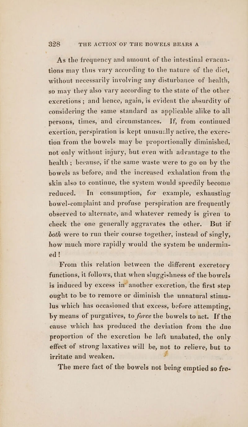 As the frequency and amount of the intestinal evacua- tions may thus vary according to the nature of the diet, without necessarily involving any disturbance of health, so may they also vary according to the state of the other excretions ; and hence, again, is evident the absurdity of considering the same standard as applicable alike to all persons, times, and circumstances. If, from continued exertion, perspiration is kept unusually active, the excre- tion from the bowels may be proportionally diminished, not only without injury, but even with advantage to the health ; because, if the same waste were to go on by the bowels as before, and the increased exhalation from the skin also to continue, the system would speedily become reduced. In consumption, for example, exhausting bowel-complaint and profuse perspiration are frequently observed to alternate, and whatever remedy is given to check the one generally aggravates the other. But if both were to run their course together, instead of singly, how much more rapidly would the system be undermin- ed! From this relation between the different excretory functions, it follows, that when sluggishness of the bowels is induced by excess in’ another excretion, the first step ought to be to remove or diminish the unnatural stimu- lus which has occasioned that excess, befure attempting, by means of purgatives, to force the bowels to act. If the cause which has produced the deviation from the due proportion of the excretion be left unabated, the only effect of strong laxatives will be, not to relieve, but to irritate and weaken. The mere fact of the bowels not being emptied so fre-