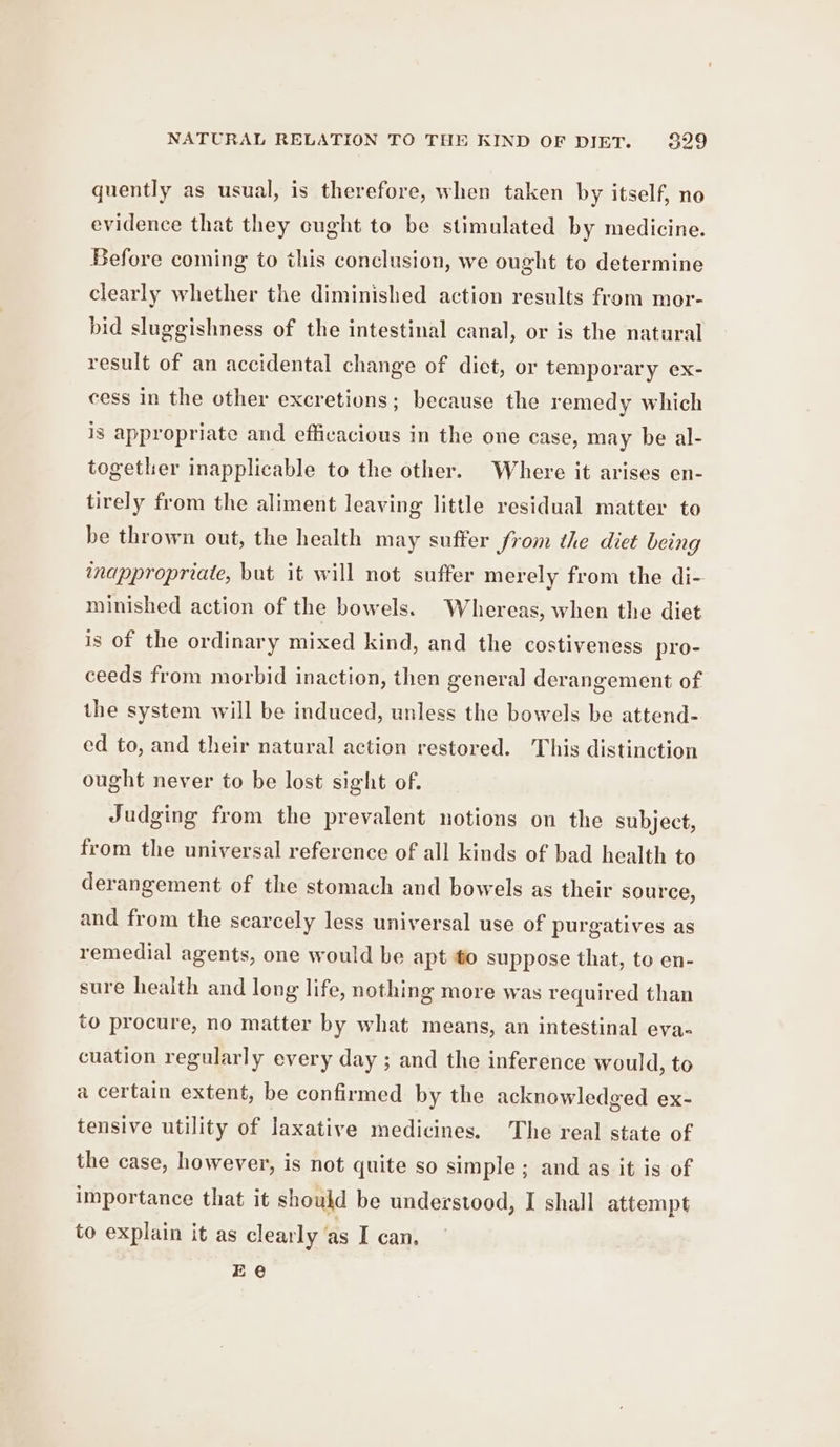 quently as usual, is therefore, when taken by itself, no evidence that they cught to be stimulated by medicine. Before coming to this conclusion, we ought to determine clearly whether the diminished action results from mor- bid sluggishness of the intestinal canal, or is the natural result of an accidental change of diet, or temporary ex- cess in the other excretions; because the remedy which is appropriate and efficacious in the one case, may be al- together inapplicable to the other. Where it arises en- tirely from the aliment leaving little residual matter to be thrown out, the health may suffer Srom the diet being inappropriate, but it will not suffer merely from the di- minished action of the bowels. Whereas, when the diet is of the ordinary mixed kind, and the costiveness pro- ceeds from morbid inaction, then general derangement of the system will be induced, unless the bowels be attend- ed to, and their natural action restored. This distinction ought never to be lost sight of. Judging from the prevalent notions on the subject, from the universal reference of all kinds of bad health to derangement of the stomach and bowels as their source, and from the scarcely less universal use of purgatives as remedial agents, one would be apt #o suppose that, to en- sure health and long life, nothing more was required than to procure, no matter by what means, an intestinal eva- cuation regularly every day ; and the inference would, to a certain extent, be confirmed by the acknowledged ex- tensive utility of laxative medicines. The real state of the case, however, is not quite so simple; and as it is of importance that it should be understood, I shall attempt to explain it as clearly ‘as I can. Ee