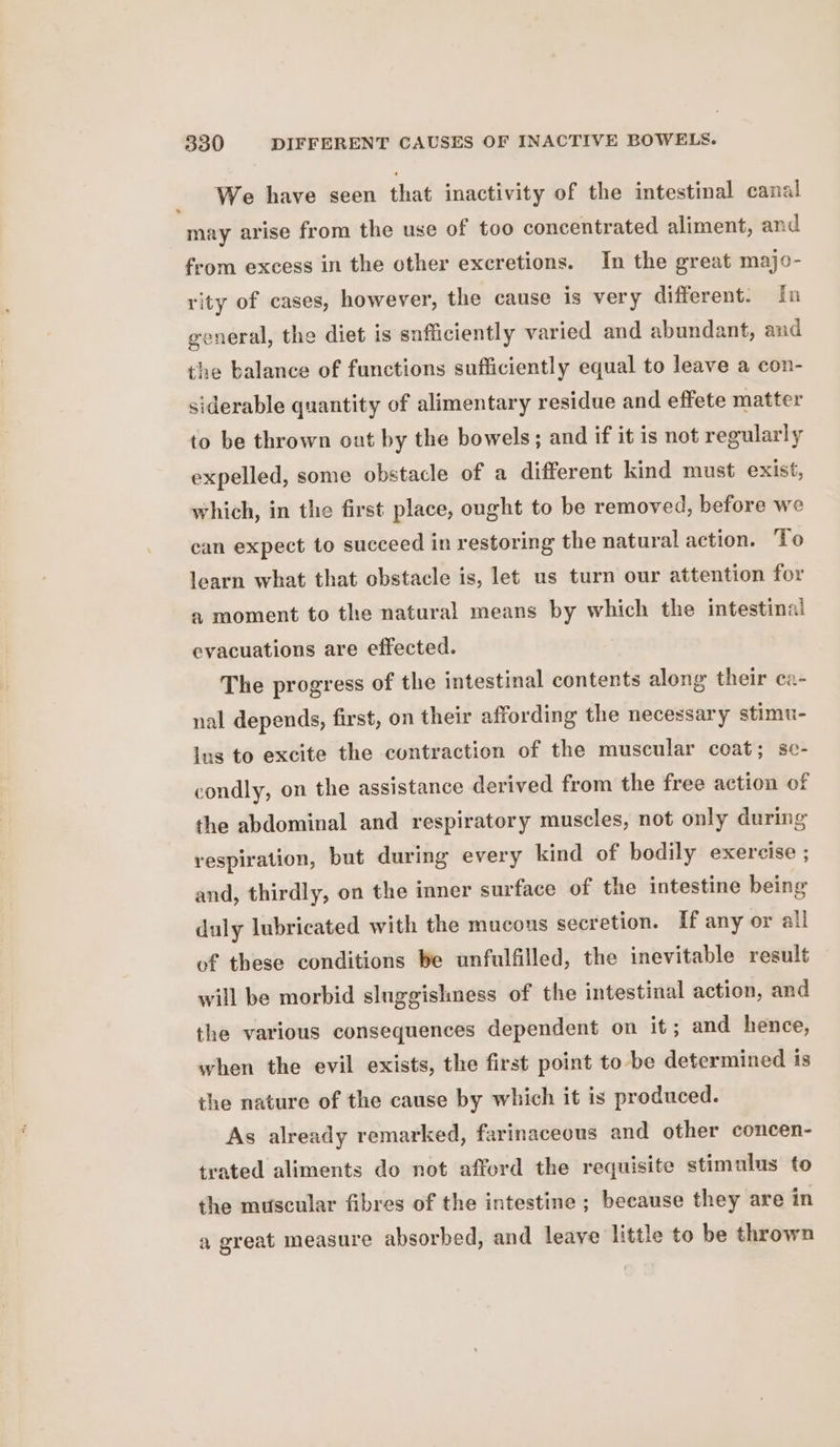 _ We have seen that inactivity of the intestinal canal may arise from the use of too concentrated aliment, and from excess in the other excretions. In the great majo- rity of cases, however, the cause is very different. In general, the diet is sufficiently varied and abundant, and the balance of functions sufficiently equal to leave a con- siderable quantity of alimentary residue and effete matter to be thrown out by the bowels; and if it is not regularly expelled, some obstacle of a different kind must exist, which, in the first place, ought to be removed, before we can expect to succeed in restoring the natural action. To learn what that obstacle is, let us turn our attention for a moment to the natural means by which the intestinal evacuations are effected. The progress of the intestinal contents along their ca- nal depends, first, on their affording the necessary stimu- lus to excite the contraction of the muscular coat; se- condly, on the assistance derived from the free action of the abdominal and respiratory muscles, not only during respiration, but during every kind of bodily exercise ; and, thirdly, on the inner surface of the intestine being duly lubricated with the mucous secretion. If any or all of these conditions be unfulfilled, the inevitable result will be morbid sluggishness of the intestinal action, and the various consequences dependent on it; and hence, when the evil exists, the first point to be determined is the nature of the cause by which it is produced. As already remarked, farinaceous and other concen- trated aliments do not afford the requisite stimulus to the muscular fibres of the intestine; because they are in a great measure absorbed, and leave little to be thrown
