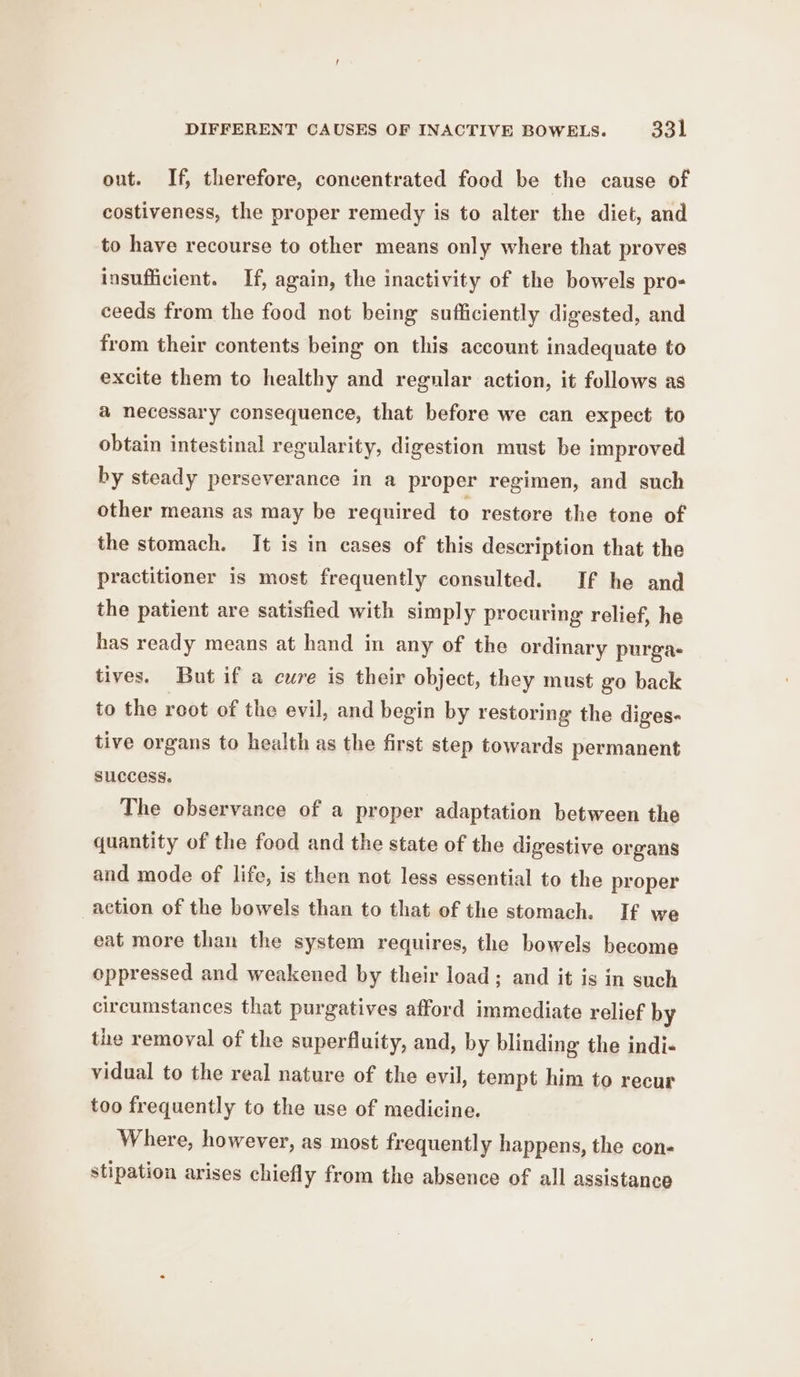 out. If, therefore, concentrated food be the cause of costiveness, the proper remedy is to alter the diet, and to have recourse to other means only where that proves insufficient. If, again, the inactivity of the bowels pro- ceeds from the food not being sufficiently digested, and from their contents being on this account inadequate to excite them to healthy and regular action, it follows as a necessary consequence, that before we can expect to obtain intestinal regularity, digestion must be improved by steady perseverance in a proper regimen, and such other means as may be required to restore the tone of the stomach. It is in cases of this description that the practitioner is most frequently consulted. If he and the patient are satisfied with simply procuring relief, he has ready means at hand in any of the ordinary purga- tives. But if a cure is their object, they must go back to the root of the evil, and begin by restoring the diges- tive organs to health as the first step towards permanent success. The observance of a proper adaptation between the quantity of the food and the state of the digestive organs and mode of life, is then not less essential to the proper action of the bowels than to that of the stomach. If we eat more than the system requires, the bowels become oppressed and weakened by their load; and it is in such circumstances that purgatives afford immediate relief by the removal of the superfluity, and, by blinding the indi- vidual to the real nature of the evil, tempt him to recur too frequently to the use of medicine. Where, however, as most frequently happens, the con- stipation arises chiefly from the absence of all assistance