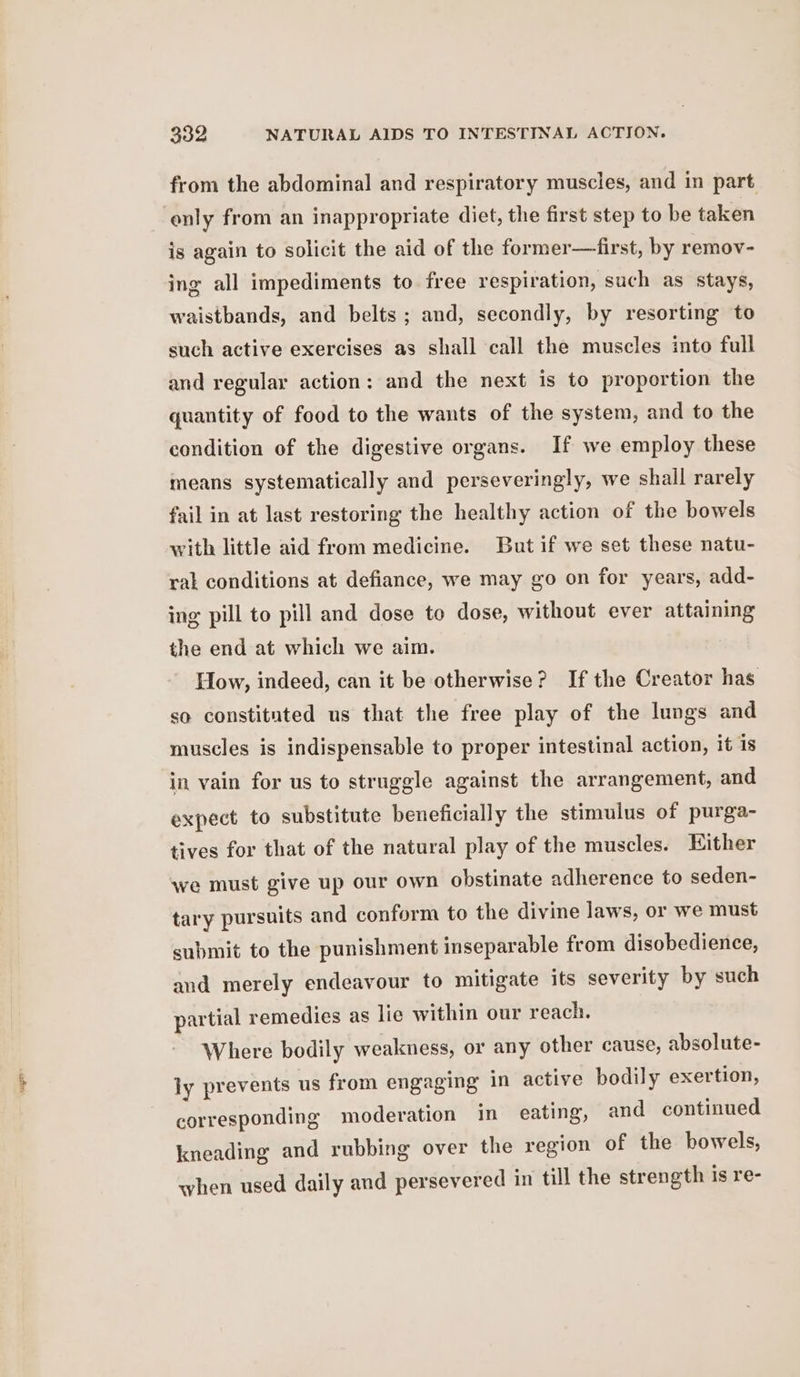 from the abdominal and respiratory muscles, and in part enly from an inappropriate diet, the first step to be taken is again to solicit the aid of the former—first, by remov- ing all impediments to free respiration, such as stays, waistbands, and belts; and, secondly, by resorting to such active exercises as shall call the muscles into full and regular action: and the next is to proportion the quantity of food to the wants of the system, and to the condition of the digestive organs. If we employ these means systematically and perseveringly, we shall rarely fail in at last restoring the healthy action of the bowels with little aid from medicine. But if we set these natu- ral conditions at defiance, we may go on for years, add- ing pill to pill and dose te dose, without ever attaining the end at which we aim. How, indeed, can it be otherwise? If the Creator has so constituted us that the free play of the lungs and muscles is indispensable to proper intestinal action, it 1s in vain for us to struggle against the arrangement, and expect to substitute beneficially the stimulus of purga- tives for that of the natural play of the muscles. Either we must give up our own obstinate adherence to seden- tary pursuits and conform to the divine laws, or we must submit to the punishment inseparable from disobedience, and merely endeavour to mitigate its severity by such partial remedies as lie within our reach. Where bodily weakness, or any other cause, absolute- ly prevents us from engaging in active bodily exertion, corresponding moderation in eating, and continued kneading and rubbing over the region of the bowels, when used daily and persevered in till the strength is re-