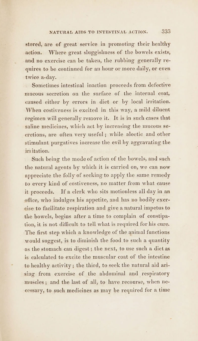 stored, are of great service in promoting their healthy action. Where great sluggishness of the bowels exists, and no exercise can be taken, the rubbing generally re- quires to be continued for an hour or more daily, or even twice a-day. Sometimes intestinal inaction proceeds from defective mucous secretion on the surface of the internal coat, caused either by errors in diet or by local irritation. When costiveness is excited in this way, a mild diluent regimen will generally remove it. It is in such cases that saline medicines, which act by increasing the mucous se- eretions, are often very useful; while aloetic and other stimulant purgatives increase the evil by aggravating the irl itation. Such being the mode of action of the bowels, and such the natural agents by which it is carried on, we can now appreciate the folly of seeking to apply the same remedy to every kind of costiveness, no matter from what cause it proceeds. Ifa clerk who sits motionless all day in an office, who indulges his appetite, aud has no bodily exer- cise to facilitate respiration and give a natural impetus to tle bowels, begins after a time to complain of constipa- tion, it is not difficult to tell what is required for his cure, The first step which a knowledge of the animal functions would suggest, is to diminish the food to such a quantity as the stomach can digest ; the next, to use such a diet as is calculated to excite the muscular coat of the intestine to healthy activity ; the third, to seek the natural aid ari- sing from exercise of the abdominal and respiratory muscles; and the last of all, to have recourse, when ne- cessary, to such medicines as may be required for a time