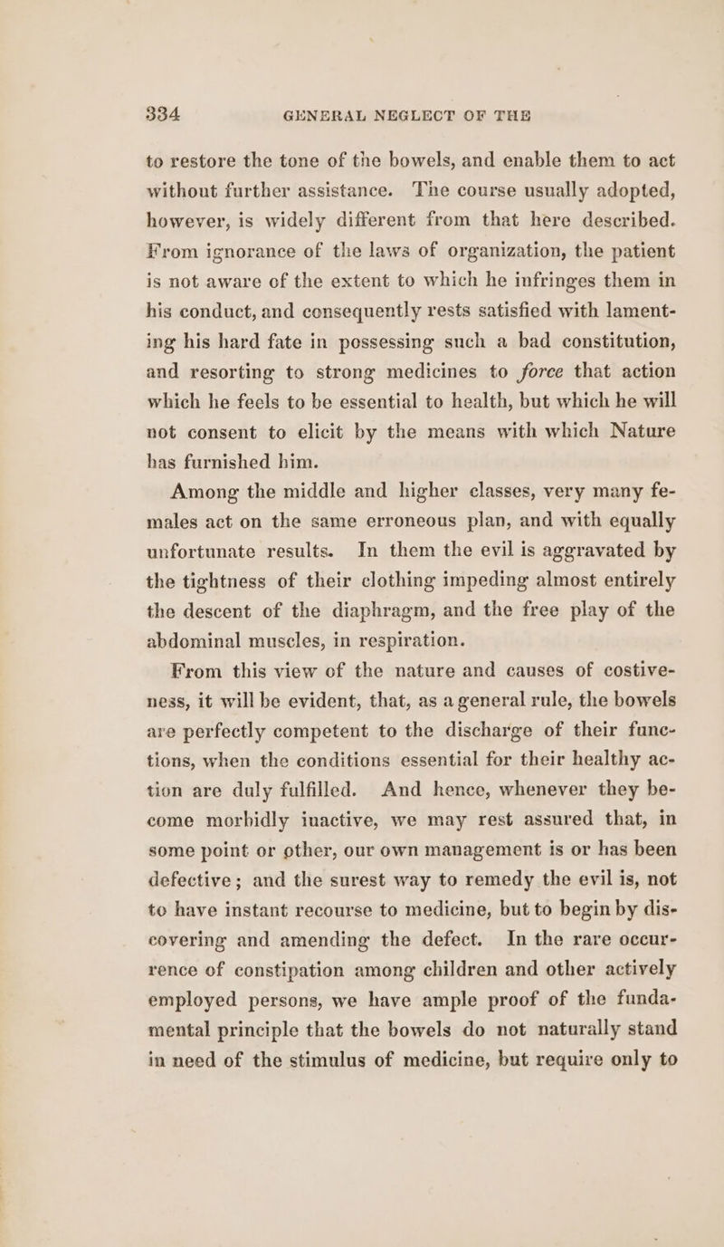 to restore the tone of the bowels, and enable them to act without further assistance. The course usually adopted, however, is widely different from that here described. From ignorance of the laws of organization, the patient is not aware of the extent to which he infringes them in his conduct, and consequently rests satisfied with lament- ing his hard fate in possessing such a bad constitution, and resorting to strong medicines to force that action which he feels to be essential to health, but which he will not consent to elicit by the means with which Nature has furnished him. Among the middle and higher classes, very many fe- males act on the same erroneous plan, and with equally unfortunate results. In them the evil is aggravated by the tightness of their clothing impeding almost entirely the descent of the diaphragm, and the free play of the abdominal muscles, in respiration. From this view of the nature and causes of costive- ness, it will be evident, that, as a general rule, the bowels are perfectly competent to the discharge of their func- tions, when the conditions essential for their healthy ac- tion are duly fulfilled. And hence, whenever they be- come morbidly inactive, we may rest assured that, in some point or other, our own management is or has been defective; and the surest way to remedy the evil is, not to have instant recourse to medicine, but to begin by dis- covering and amending the defect. In the rare occur- rence of constipation among children and other actively employed persons, we have ample proof of the funda- mental principle that the bowels do not naturally stand in need of the stimulus of medicine, but require only to