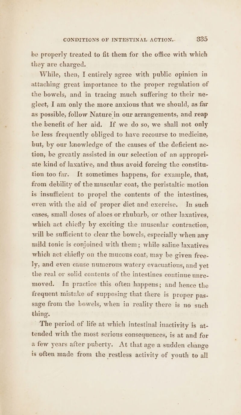 CONDITIONS OF INTESTINAL ACTION.- 329 be properly treated to fit them for the office with which they are charged. While, then, I entirely agree with public opinion in attaching great importance to the proper regulation of the bowels, and in tracing much suffering to their ne- glect, I am only the more anxious that we should, as far as possible, follow Nature in our arrangements, and reap the benefit of her aid. If we do so, we shall not only be less frequently obliged to have recourse to medicine, but, by our knowledge of the causes of the deficient ac- tion, be greatly assisted in our selection of an appropri- ate kind of laxative, and thus avoid forcing the constitu- tion too far. It sometimes happens, for example, that, from debility of the muscular coat, the peristaltic motion is insufficient to propel the contents of the intestines, even with the aid of proper diet and exercise. In such cases, small doses of aloes or rhubarb, or other laxatives, which act chiefly by exciting the muscular contraction, will be sufficient to clear the bowels, especially when any mild tonic is conjoined with them; while saline laxatives which act chiefly on the mucous coat, may be given free- ly, and even cause numerous watery evacuations, and yet the real or solid contents of the intestines continue unre- moved. In practice this often happens; and hence the frequent mistake of supposing that there is proper pas- sage from the bewels, when in reality there is no such thing. The period of life at which intestinal inactivity is at- tended with the most sericus consequences, is at and for a few years after puberty. At that age a sudden change is often made from the restless activity of youth to all
