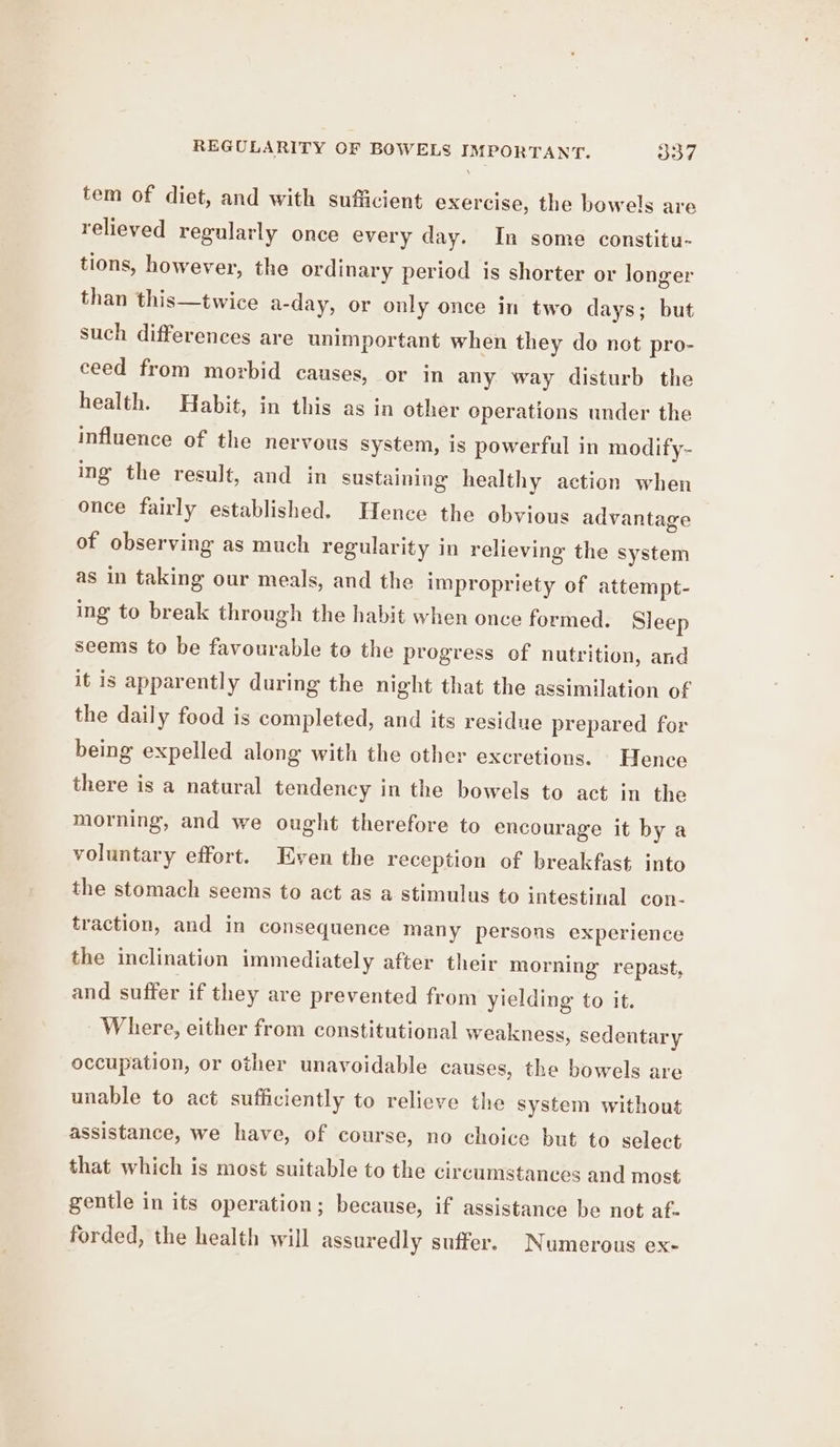tem of diet, and with sufficient exercise, the bowels are relieved regularly once every day. In some constitu- tions, however, the ordinary period is shorter or longer than this—twice a- -day, or only once in two days; but such differences are unimportant when they do not pro- ceed from morbid causes, or in any way disturb the health. Habit, in this as in other operations under the influence of the nervous system, is powerful in modify- ing the result, and in sustaining healthy action when once fairly established. Hence the obvious advantage of observing as much regularity in relieving the system as in taking our meals, and the impropriety of attempt- ing to break through the habit when once formed. Sleep seems to be favourable to the progress of nutrition, and it is apparently during the night that the assimilation of the daily food is completed, and its residue prepared for being expelled along with the other excretions. Hence there is a natural tendency in the bowels to act in the morning, and we ought therefore to encourage it by a voluntary effort. Even the reception of breakfast into the stomach seems to act as a stimulus to intestinal con- traction, and in consequence many persons experience the inclination immediately after their morning repast, and suffer if they are prevented from yielding to it. Where, either from constitutional weakness, sedentary occupation, or other unavoidable causes, the bowels are unable to act sufficiently to relieve the system without assistance, we have, of course, no choice but to select that which is most suitable to the circumstances and most gentle in its operation; because, if assistance be not af. forded, the health will assuredly suffer. Numerous ex-