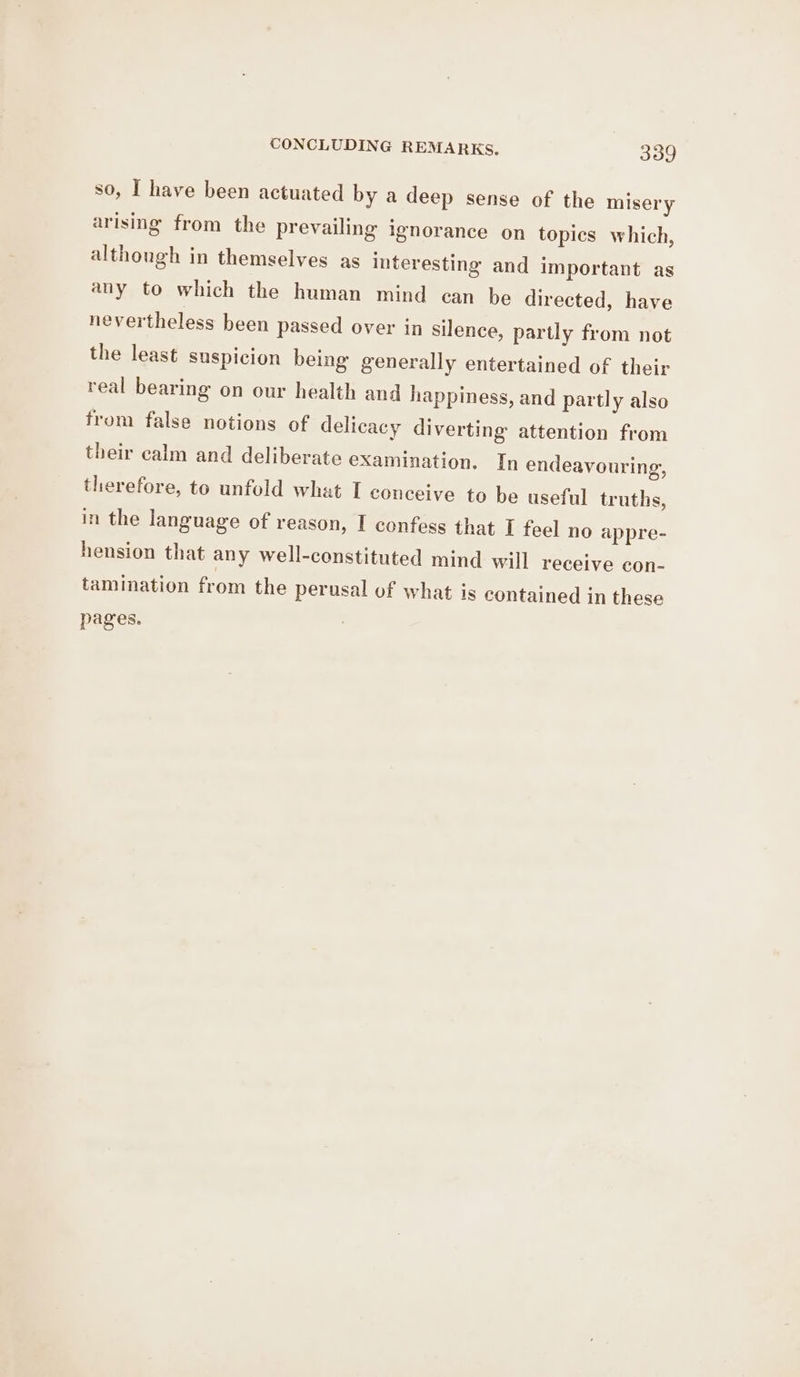 so, I have been actuated by a deep sense of the misery arising from the prevailing ignorance on topics which, although in themselves as interesting and important as any to which the human mind can be directed, have nevertheless been passed over in silence, partly from not the least suspicion being generally entertained of their real bearing on our health and happiness, and partly also from false notions of delicacy diverting attention from their calm and deliberate examination. In endeavouring, therefore, to unfold what I conceive to be useful truths, in the language of reason, I confess that I feel no appre- hension that any well-constituted mind will receive con- tamination from the perusal of what is contained in these pages.
