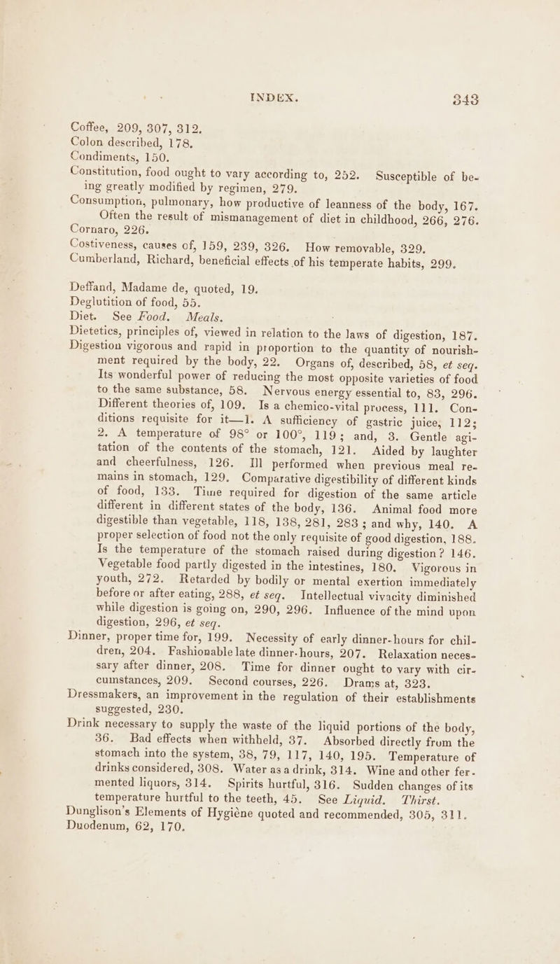 Coffee, 209, 307, 312. Colon described, 178. Condiments, 150. Constitution, food ought to vary according to, 252. Susceptible of be- ing greatly modified by regimen, 279. Consumption, pulmonary, how productive of leanness of the body, 167. Often the result of mismanagement of diet in childhood, 266, 276. Cornaro, 226. Costiveness, causes of, 159, 239, 326. How removable, 329. Cumberland, Richard, beneficial effects of his temperate habits, 299. Deffand, Madame de, quoted, 19. Deglutition of food, 55. Diet. See Food. Meals. ; Dietetics, principles of, viewed in relation to the laws of digestion, 187. Digestion vigorous and rapid in proportion to the quantity of nourish- ment required by the body, 22. Organs of, described, 58, et seq. Its wonderful power of reducing the most opposite varieties of food to the same substance, 58. Nervous energy essential to, 83, 296. Different theories of, 109. Is a chemico-vital process, 111. Con- ditions requisite for it—l. A sufficiency of gastric juice, 112; 2. A temperature of 98° or 100°, 119; and, 3. Gentle agi- tation of the contents of the stomach, 121. Aided by laughter and cheerfulness, 126. IJ] performed when previous meal re- mains in stomach, 129. Comparative digestibility of different kinds of food, 133. Time required for digestion of the same article different in different states of the body, 136. Animal food more digestible than vegetable, 118, 138, 281, 283 ; and why, 140. A proper selection of food not the only requisite of good digestion, 188. Is the temperature of the stomach raised during digestion? 146. Vegetable food partly digested in the intestines, 180. Vigorous in youth, 272. Retarded by bodily or mental exertion immediately before or after eating, 288, e¢ seg. Intellectual vivacity diminished while digestion is going on, 290, 296. Influence of the mind upon digestion, 296, et seq. Dinner, proper time for, 199. Necessity of early dinner-hours for chil- dren, 204. Fashionable late dinner-hours, 207. Relaxation neces- sary after dinner, 208. Time for dinner ought to vary with cir- cumstances, 209. Second courses, 226. Drams at, 323. Dressmakers, an improvement in the regulation of their establishments suggested, 230. Drink necessary to supply the waste of the liquid portions of the body, 36. Bad effects when withheld, 37. Absorbed directly frum the stomach into the system, 38, 79, 117, 140, 195. Temperature of drinks considered, 308. Water asa drink, 314. Wine and other fer. mented liquors, 314, Spirits hurtful, 316. Sudden changes of its temperature hurtful to the teeth, 45. See Liquid. Thirst. Dunglison’s Elements of Hygiéne quoted and recommended, 305, 311. Duodenum, 62, 170.