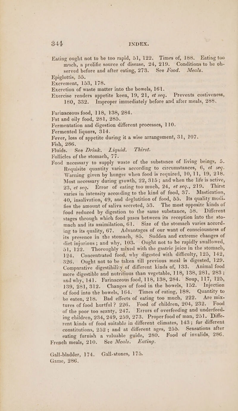 ' Eating ought not to be too rapid, 51, 122. Times of, 188. Hating too much, a prolific source of disease, 24, 219. Conditions to be ob- served before and after eating, 273. See Food. Meals. Epiglottis, 55, Excrement, 153, 178. Excretion of waste matter into the bowels, 161. Exercise renders appetite keen, 19, 21, et seg. Prevents costiveness, 180, 332. Improper immediately before and after meals, 288. Farinaceous food, 118, #38, 284. Fat and oily food, 281, 285. Fermentation and digestion different processes, 110. Fermented liquors, 314. Fever, loss of appetite during it a wise arrangement, 31, 207. Fish, 286. Fluids. See Drink. Liquid. Thirst. Follicles of the stomach, 77. Food necessary to supply waste of the substance of living beings, 5. Requisite quantity varies according to circumstances, 6, ef seq. Warning given by hunger when food is required, 10,11, 19, 218. Most necessary during growth, 22, 315; and when the life is active, 23, et seg. Error of eating too much, 24, et seg., 219. Thirst varies in intensity aecoiding to the kind of food, 37. Mastication, 40, insalivation, 49, and deglutition of food, 55. Its quality modi- fies the amount of saliva secreted, 53. The most opposite kinds of food reduced by digestion to the same substance, 58. Different stages through which food pases between its reception into the sto- mach and its assimilation, 61. Size of the stomach varies accord- ing to its quality, 67. Advantages of our want of consciousness of its presence in the stomach, 85. Sudden and extreme changes of diet.injurious ; and why, 105. Ought not to be rapidly swallowed, 51, 122. Thoroughly mixed with the gastric juice in the stomach, 124. Concentrated food, why digested with difficulty, 125, 142, 326. Ought not to be taken till previous meal is digested, 129. Comparative digestibility of different kinds of, 133. Animal food more digestible and nutritious than vegetable, 118, 138, 281,°283 ; and why, 141. Farinaceous food, 118, 138, 284. Soup, 117,°125, 139, 281, 312. Changes of food in the bowels, 152. Injection of food into the bowels, 164. Times of eating, 188. Quantity to be eaten, 218. Bad effects of eating too much, 222. Are mix- tures of food hurtful ? 226. Food of children, 204, 232. Food of the poor too scanty, 247. Errors of overfeeding and underfeed- ing children, 234, 249, 259, 273. Proper food of man, 251. Diffe- rent kinds of food suitable in different climates, 143; for different constitutions, 252; and at different ages, 255. Sensations after eating furnish a valuable guide, 280. Food of invalids, 286. French meals, 210. See Meals. ating. Gall-bladder, 174. Gall-stones, 174. Game, 286.