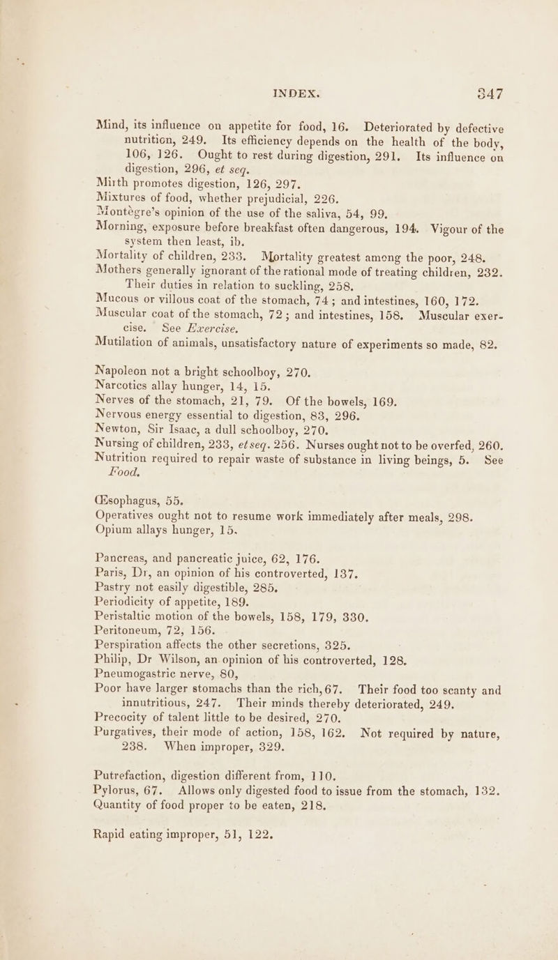 Mind, its influence on appetite for food, 16. Deteriorated by defective nutrition, 249, Its efficiency depends on the health of the body, 106, 126. Ought to rest during digestion, 291. Its influence on digestion, 296, et seq. Mirth promotes digestion, 126, 297. Mixtures of food, whether prejudicial, 226. Montégre’s opinion of the use of the saliva, 54, 99. Morning, exposure before breakfast often dangerous, 194. Vigour of the system then least, ib. Mortality of children, 233. Mortality greatest among the poor, 248. Mothers generally ignorant of the rational mode of treating children, 232. Their duties in relation to suckling, 258, Mucous or villous coat of the stomach, 74; and intestines, 160, 172. Muscular coat of the stomach, 72; and intestines, 158, Muscular exer- cise. See Hvercise. Mutilation of animals, unsatisfactory nature of experiments so made, 82. Napoleon not a bright schoolboy, 270. Narcotics allay hunger, 14, 15. Nerves of the stomach, 21, 79. Of the bowels, 169. Nervous energy essential to digestion, 83, 296. Newton, Sir Isaac, a dull schoolboy, 270. Nursing of children, 233, e¢seq. 256. Nurses ought not to be overfed, 260. Nutrition required to repair waste of substance in living beings, 5. See food, (Esophagus, 55. Operatives ought not to resume work immediately after meals, 298. Opium allays hunger, 15. Pancreas, and pancreatic juice, 62, 176. Paris, Dr, an opinion of his controverted, 137. Pastry not easily digestible, 285, Periodicity of appetite, 189. Peristaltic motion of the bowels, 158, 179, 330. Peritoneum, 72, 156. Perspiration affects the other secretions, 325. Philip, Dr Wilson, an opinion of his controverted, 128. Pneumogastric nerve, 80, Poor have larger stomachs than the rich,67. Their food too scanty and innutritious, 247. Their minds thereby deteriorated, 249. Precocity of talent little to be desired, 270. Purgatives, their mode of action, 158, 162. Not required by nature, 238. When improper, 329. Putrefaction, digestion different from, 110. Pylorus, 67. Allows only digested food to issue from the stomach, 132. Quantity of food proper to be eaten, 218. Rapid eating improper, 51, 122.