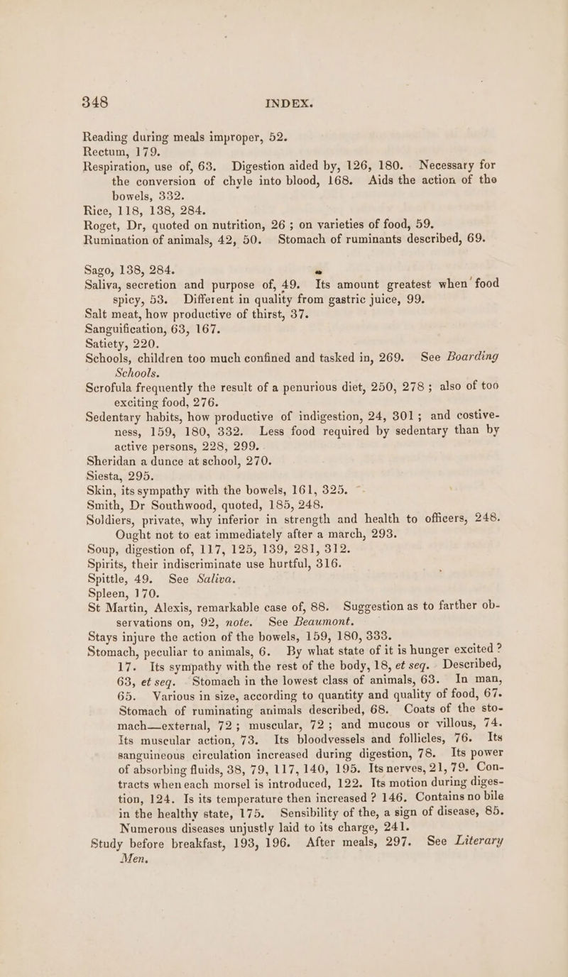 Reading during meals improper, 52. Rectum, 179. Respiration, use of, 63. Digestion aided by, 126, 180. Necessary for the conversion of chyle into blood, 168. Aids the action of the bowels, 332. Rice, 118, 138, 284. Roget, Dr, quoted on nutrition, 26 ; on varieties of food, 59. Rumination of animals, 42, 50. Stomach of ruminants described, 69. Sago, 138, 284. « Saliva, secretion and purpose of, 49. Its amount greatest when food spicy, 53. Different in quality from gastric juice, 99. Salt meat, how productive of thirst, 37. Sanguification, 63, 167. Satiety, 220. Schools, children too much confined and tasked in, 269. See Boarding Schools. Scrofula frequently the result of a penurious diet, 250, 278 ; also of too exciting food, 276. Sedentary habits, how productive of indigestion, 24, 301; and costive- ness, 159, 180, 332. Less food required by sedentary than by active persons, 228, 299. Sheridan a dunce at school, 270. Siesta, 295. Skin, itssympathy with the bowels, 161, 325. Smith, Dr Southwood, quoted, 185, 248. Soldiers, private, why inferior in strength and health to officers, 248. Ought not to eat immediately after a march, 293. Soup, digestion of, 117, 125, 139, 281, 312. Spirits, their indiscriminate use hurtful, 316. Spittle, 49. See Saliva. Spleen, 170. St Martin, Alexis, remarkable case of, 88. Suggestion as to farther ob- servations on, 92, note. See Beaumont. Stays injure the action of the bowels, 159, 180, 333. Stomach, peculiar to animals, 6. By what state of it is hunger excited ? 17. Its sympathy with the rest of the body, 18, e¢ seq. Described, 63, et seq. | Stomach in the lowest class of animals, 63. In man, 65. Various in size, according to quantity and quality of food, 67. Stomach of ruminating animals described, 68. Coats of the sto- mach—external, 72; muscular, 72; and mucous or villous, 74. Its muscular action, 73. Its bloodvessels and follicles, 76. Its sanguineous circulation increased during digestion, 78. Its power of absorbing fluids, 38, 79, 117, 140, 195. Its nerves, 21,79. Con- tracts when each morsel is introduced, 122. Its motion during diges- tion, 124. Is its temperature then increased ? 146, Contains no bile in the healthy state, 175. Sensibility of the, a sign of disease, 85. Numerous diseases unjustly laid to its charge, 241. Study before breakfast, 193, 196. After meals, 297. See Literary Men.
