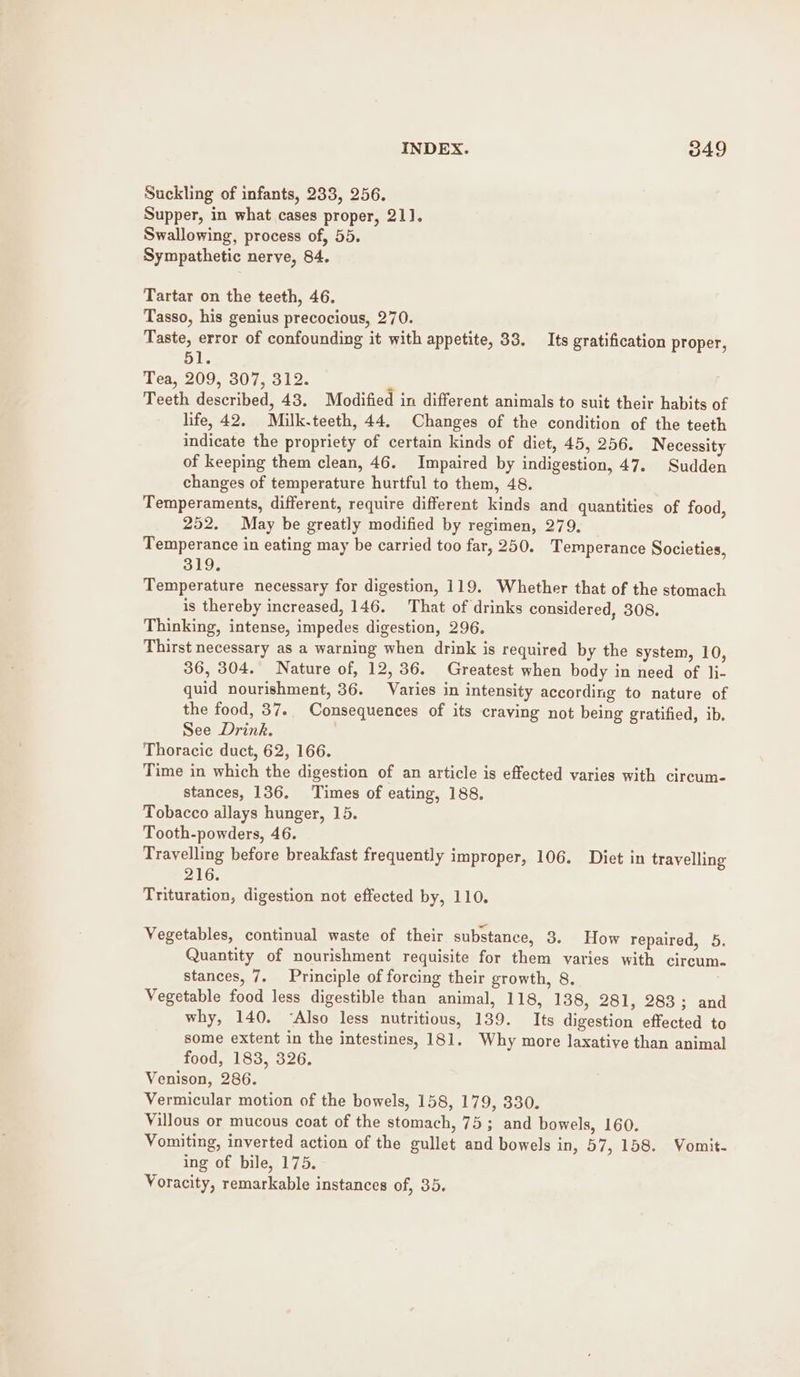 Suckling of infants, 233, 256. Supper, in what cases proper, 211). Swallowing, process of, 55. Sympathetic nerve, 84. Tartar on the teeth, 46. Tasso, his genius precocious, 270. Taste, error of confounding it with appetite, 33. Its gratification proper, 51. Tea, 209, 307, 312. ; , Teeth described, 43. Modified in different animals to suit their habits of life, 42. Milk.teeth, 44. Changes of the condition of the teeth indicate the propriety of certain kinds of diet, 45, 256. Necessity of keeping them clean, 46. Impaired by indigestion, 47. Sudden changes of temperature hurtful to them, 48. Temperaments, different, require different kinds and quantities of food, 252. May be greatly modified by regimen, 279, Temperance in eating may be carried too far, 250. Temperance Societies, Gio. Temperature necessary for digestion, 119. Whether that of the stomach is thereby increased, 146. That of drinks considered, 308. Thinking, intense, impedes digestion, 296. Thirst necessary as a warning when drink is required by the system, 10, 36, 304. Nature of, 12, 36. Greatest when body in need of li- quid nourishment, 36. Varies in intensity according to nature of the food, 37.. Consequences of its craving not being gratified, ib. See Drink. Thoracic duct, 62, 166. Time in which the digestion of an article is effected varies with circum- stances, 136. Times of eating, 188. Tobacco allays hunger, 15. Tooth-powders, 46. Travelling before breakfast frequently improper, 106. Diet in travelling 216. Trituration, digestion not effected by, 110. Vegetables, continual waste of their substance, 3. How repaired, 5. Quantity of nourishment requisite for them varies with circum. stances, 7. Principle of forcing their growth, 8. Vegetable food less digestible than animal, 118, 138, 281, 283; and why, 140. “Also less nutritious, 139. Its digestion effected to some extent in the intestines, 181. Why more laxative than animal food, 183, 326. Venison, 286. Vermicular motion of the bowels, 158, 179, 330. Villous or mucous coat of the stomach, 75; and bowels, 160. Vomiting, inverted action of the gullet and bowels in, 57, 158. Vomit. ing of bile, 175. Voracity, remarkable instances of, 35.