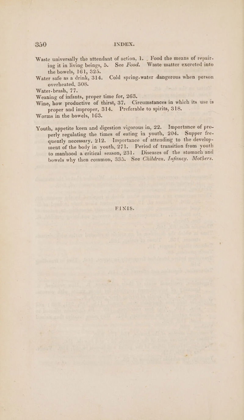 Waste universally the attendant of action, 1. _ Food the means of repair- ing it in living beings, 5. See Food. Waste matter excreted into the bowels, 161, 325. Water safe as a drink, 314. Cold spring-water dangerous when person overheated, 308. Water- brash, 77. Weaning of infants, proper time for, 263. Wine, how productive of thirst, 37. Circumstances in which its use is proper and improper, 314, Preferable to spirits, 318. Worms in the bowels, 163. Youth, appetite keen and digestion vigorous in, 22, Importance of pro- perly regulating the times of eating in youth, 204. Supper fre- quently necessary, 212. Importance of attending to the develop- ment of the body in youth, 271. Period of transition from youth to manhood a critical season, 231. Diseases of the stomach and bowels why then common, 335. See Children. Infancy. Mothers. FINIS.